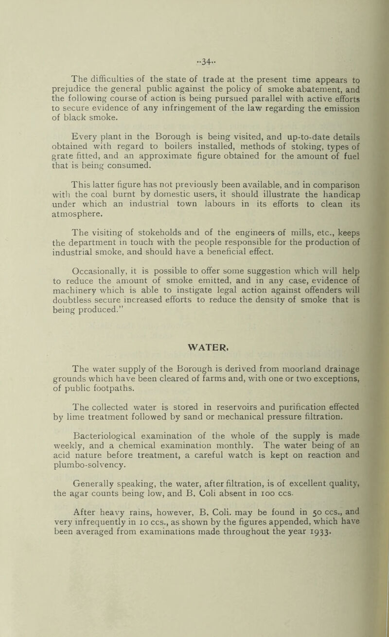 ••34- The difficulties of the state of trade at the present time appears to prejudice the general public against the policy of smoke abatement, and the following course of action is being pursued parallel with active efforts to secure evidence of any infringement of the law regarding the emission of black smoke. Every plant in the Borough is being visited, and up-to-date details obtained with regard to boilers installed, methods of stoking, types of grate fitted, and an approximate figure obtained for the amount of fuel that is being consumed. This latter figure has not previously been available, and in comparison with the coal burnt by domestic users, it should illustrate the handicap under which an industrial town labours in its efforts to clean its atmosphere. The visiting of stokeholds and of the engineers of mills, etc., keeps the department in touch with the people responsible for the production of industrial smoke, and should have a beneficial effect. Occasionally, it is possible to offer some suggestion which will help to reduce the amount of smoke emitted, and in any case, evidence of machinery which is able to instigate legal action against offenders will doubtless secure increased efforts to reduce the density of smoke that is being produced.’’ WATER. The water supply of the Borough is derived from moorland drainage grounds which have been cleared of farms and, with one or two exceptions, of public footpaths. The collected water is stored in reservoirs and purification effected by lime treatment followed by sand or mechanical pressure filtration. Bacteriological examination of the whole of the supply is made weekly, and a chemical examination monthly. The water being of an acid nature before treatment, a careful watch is kept on reaction and plumbo-solvency. Generally speaking, the water, after filtration, is of excellent quality, the agar counts being low, and B. Coli absent in loo ccs. After heavy rains, however, B. Coli. may be found in 50 ccs., and very infrequently in 10 ccs., as shown by the figures appended, which have been averaged from examinations made throughout the year 1933. I