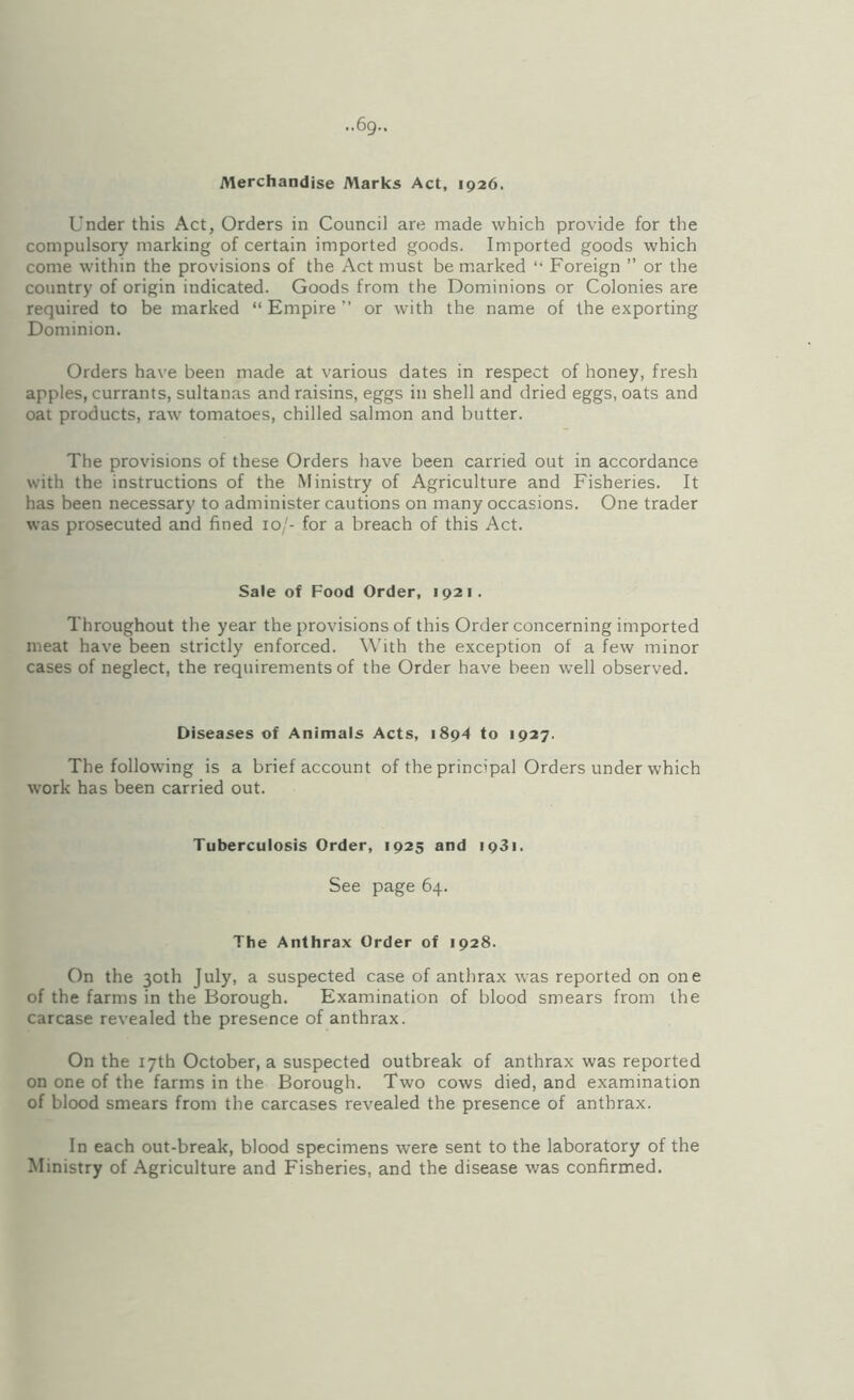 ••69- Merchandise Marks Act, 1926. Under this Act, Orders in Council are made which provide for the compulsory marking of certain imported goods. Imported goods which come within the provisions of the Act must be marked “ Foreign ” or the country of origin indicated. Goods from the Dominions or Colonies are required to be marked “ Empire ” or with the name of the exporting Dominion. Orders have been made at various dates in respect of honey, fresh apples, currants, sultanas and raisins, eggs in shell and dried eggs, oats and oat products, raw tomatoes, chilled salmon and butter. The provisions of these Orders have been carried out in accordance with the instructions of the Ministry of Agriculture and Fisheries. It has been necessary to administer cautions on many occasions. One trader was prosecuted and fined 10/- for a breach of this Act. Sale of Food Order, 1921. Throughout the year the provisions of this Order concerning imported meat have been strictly enforced. With the exception of a few minor cases of neglect, the requirements of the Order have been well observed. Diseases of Animals Acts, 1894 to 1927. The following is a brief account of the principal Orders under which work has been carried out. Tuberculosis Order, 1925 and 1931. See page 64. The Anthrax Order of 1928. On the 30th July, a suspected case of anthrax was reported on one of the farms in the Borough. Examination of blood smears from the carcase revealed the presence of anthrax. On the 17th October, a suspected outbreak of anthrax was reported on one of the farms in the Borough. Two cows died, and examination of blood smears from the carcases revealed the presence of anthrax. In each out-break, blood specimens were sent to the laboratory of the Ministry of Agriculture and Fisheries, and the disease was confirmed.