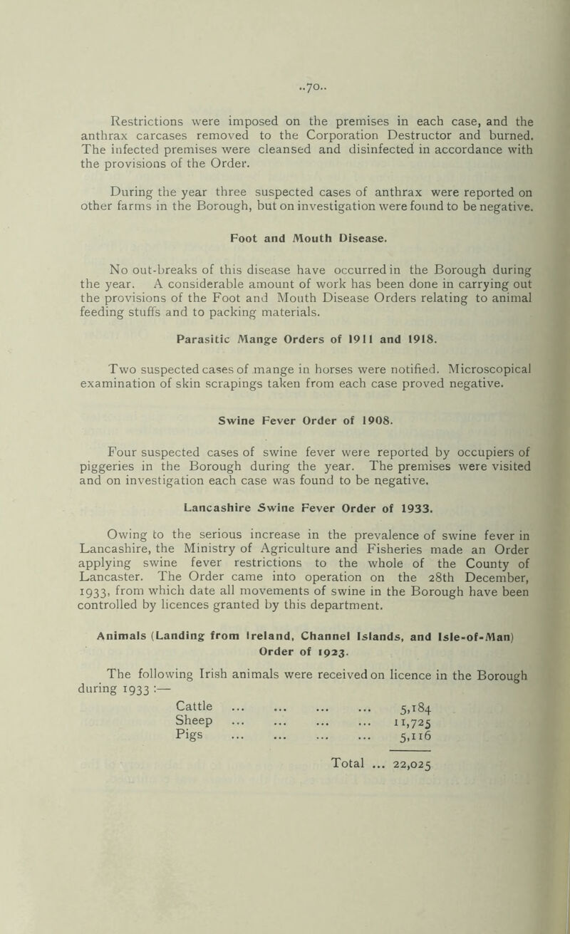 ..yo.. Restrictions were imposed on the premises in each case, and the anthrax carcases removed to the Corporation Destructor and burned. The infected premises were cleansed and disinfected in accordance with the provisions of the Order. During the year three suspected cases of anthrax were reported on other farms in the Borough, but on investigation were found to be negative. Foot and Mouth Disease. No out-breaks of this disease have occurred in the Borough during the year. A considerable amount of work has been done in carrying out the provisions of the Foot and Mouth Disease Orders relating to animal feeding stuffs and to packing materials. Parasitic Mange Orders of 1911 and 1918. Two suspected cases of mange in horses were notified. Microscopical examination of skin scrapings taken from each case proved negative. Swine Fever Order of 1908. Four suspected cases of swine fever were reported by occupiers of piggeries in the Borough during the year. The premises were visited and on investigation each case was found to be negative. Lancashire Swine Fever Order of 1933. Owing to the serious increase in the prevalence of swine fever in Lancashire, the Ministry of Agriculture and Fisheries made an Order applying swine fever restrictions to the whole of the County of Lancaster. The Order came into operation on the 28th December, 1933, from which date all movements of swine in the Borough have been controlled by licences granted by this department. Animals (Landing from Ireland, Channel Islands, and Isle-of-Man) Order of 1923. The following Irish animals were received on licence in the Borough during 1933 Cattle . 5.184 Sheep ... ... ... ... 11,725 Pigs . 5,116 Total ... 22,025