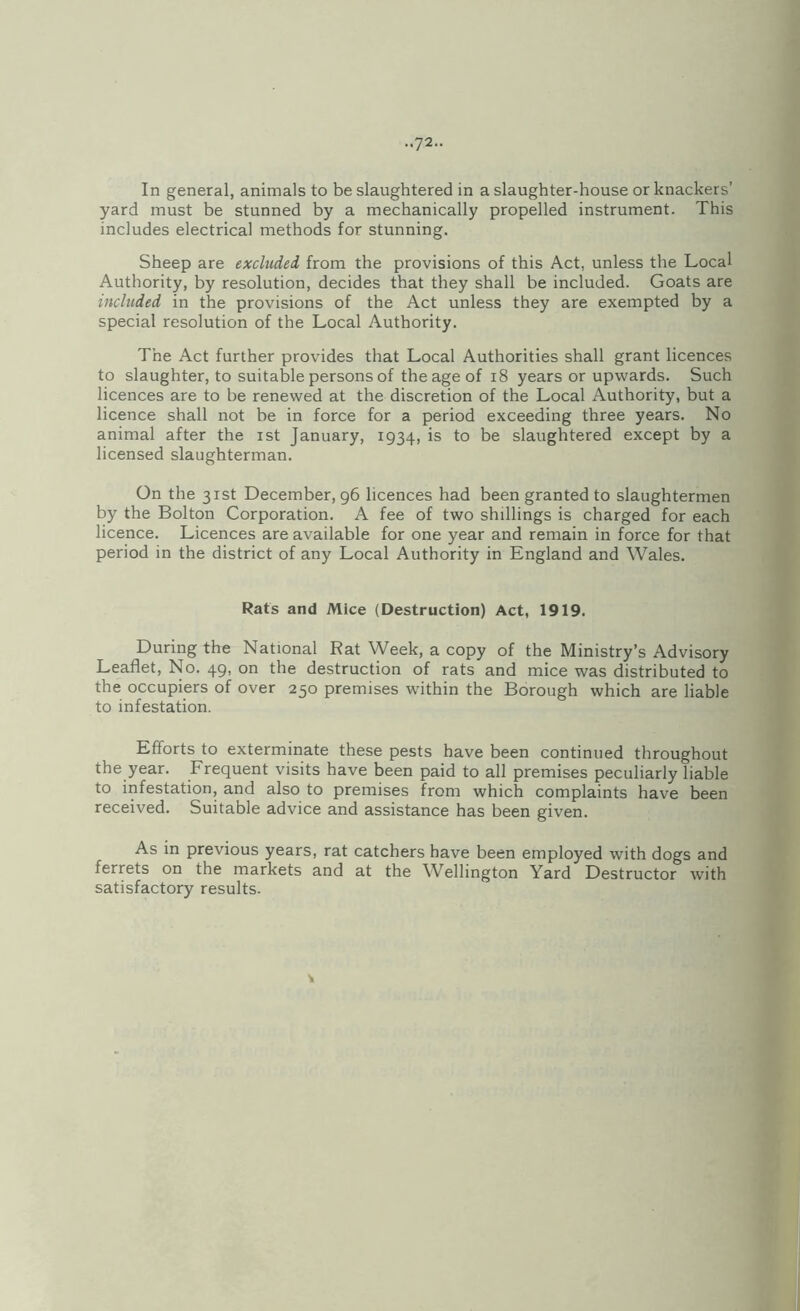 In general, animals to be slaughtered in a slaughter-house or knackers’ yard must be stunned by a mechanically propelled instrument. This includes electrical methods for stunning. Sheep are excluded from the provisions of this Act, unless the Local Authority, by resolution, decides that they shall be included. Goats are included in the provisions of the Act unless they are exempted by a special resolution of the Local Authority. The Act further provides that Local Authorities shall grant licences to slaughter, to suitable persons of the age of i8 years or upwards. Such licences are to be renewed at the discretion of the Local Authority, but a licence shall not be in force for a period exceeding three years. No animal after the ist January, 1934, is to be slaughtered except by a licensed slaughterman. On the 31st December, 96 licences had been granted to slaughtermen by the Bolton Corporation. A fee of two shillings is charged for each licence. Licences are available for one year and remain in force for that period in the district of any Local Authority in England and Wales. Rats and Mice (Destruction) Act, 1919. During the National Rat Week, a copy of the Ministry’s Advisory Leaflet, No. 49, on the destruction of rats and mice was distributed to the occupiers of over 250 premises within the Borough which are liable to infestation. Efforts to exterminate these pests have been continued throughout the year. Frequent visits have been paid to all premises peculiarly liable to infestation, and also to premises from which complaints have been received. Suitable advice and assistance has been given. As in previous years, rat catchers have been employed with dogs and ferrets on the markets and at the Wellington Yard Destructor with satisfactory results.