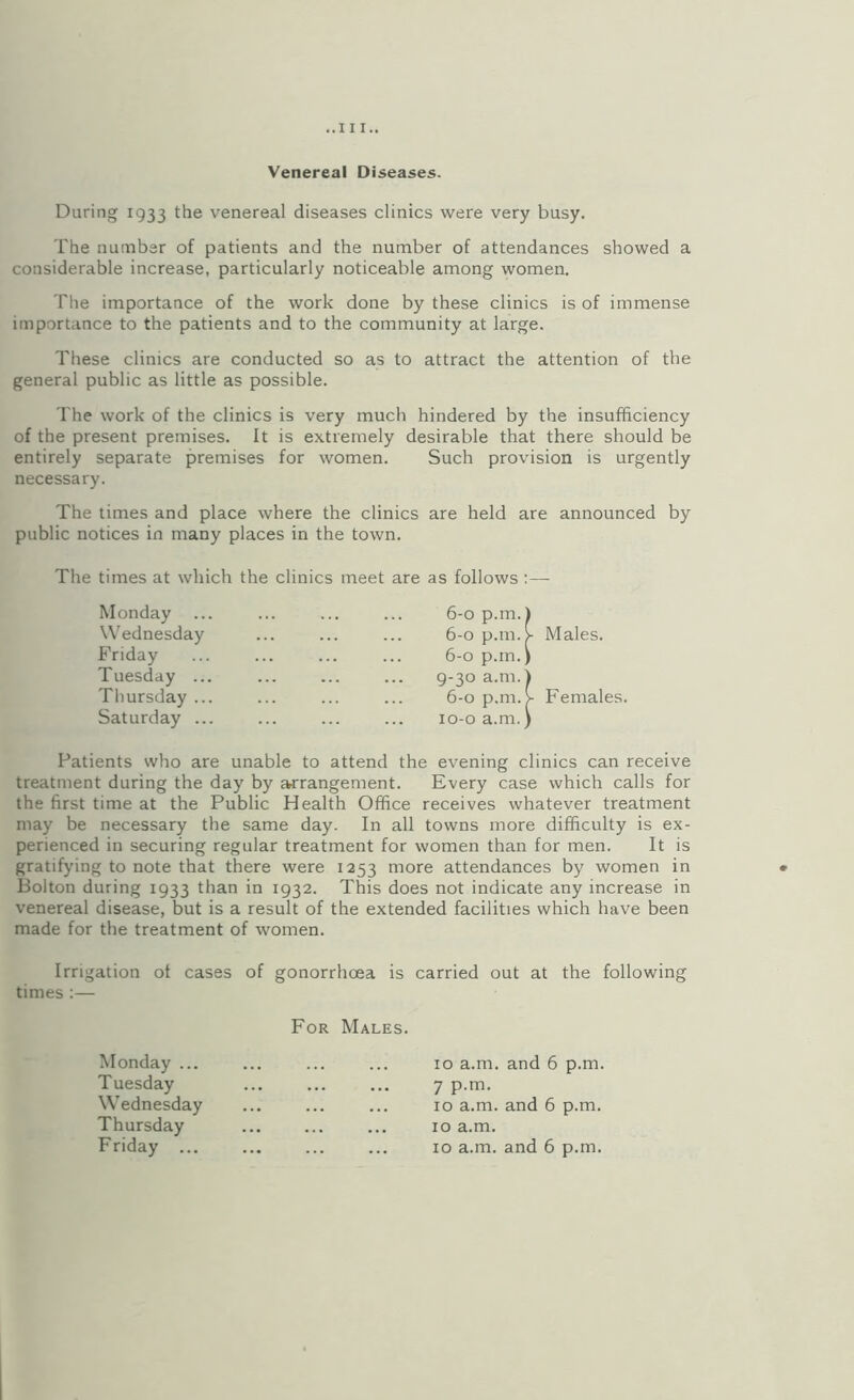 Venereal Diseases. During 1933 the venereal diseases clinics were very busy. The number of patients and the number of attendances showed a considerable increase, particularly noticeable among women. The importance of the work done by these clinics is of immense importance to the patients and to the community at large. These clinics are conducted so as to attract the attention of the general public as little as possible. The work of the clinics is very much hindered by the insufficiency of the present premises. It is extremely desirable that there should be entirely separate premises for women. Such provision is urgently necessary. The times and place where the clinics are held are announced by public notices in many places in the town. The times at which the clinics meet are as follows :—- Monday Males. Wednesday Friday Tuesday ... Tliursday ... Saturday ... Females. Patients who are unable to attend the evening clinics can receive treatment during the day by ^rangement. Every case which calls for the first time at the Public Health Office receives whatever treatment may be necessary the same day. In all towns more difficulty is ex¬ perienced in securing regular treatment for women than for men. It is gratifying to note that there were 1253 more attendances by women in Bolton during 1933 than in 1932. This does not indicate any increase in venereal disease, but is a result of the extended facilities which have been made for the treatment of women. Irrigation of cases of gonorrhoea is carried out at the following times :— For Males. Monday ... Tuesday 7 p.m. 10 a.m. and 6 p.m. Wednesday Thursday Friday ... 10 a.m. and 6 p.m. 10 a.m. 10 a.m. and 6 p.m.