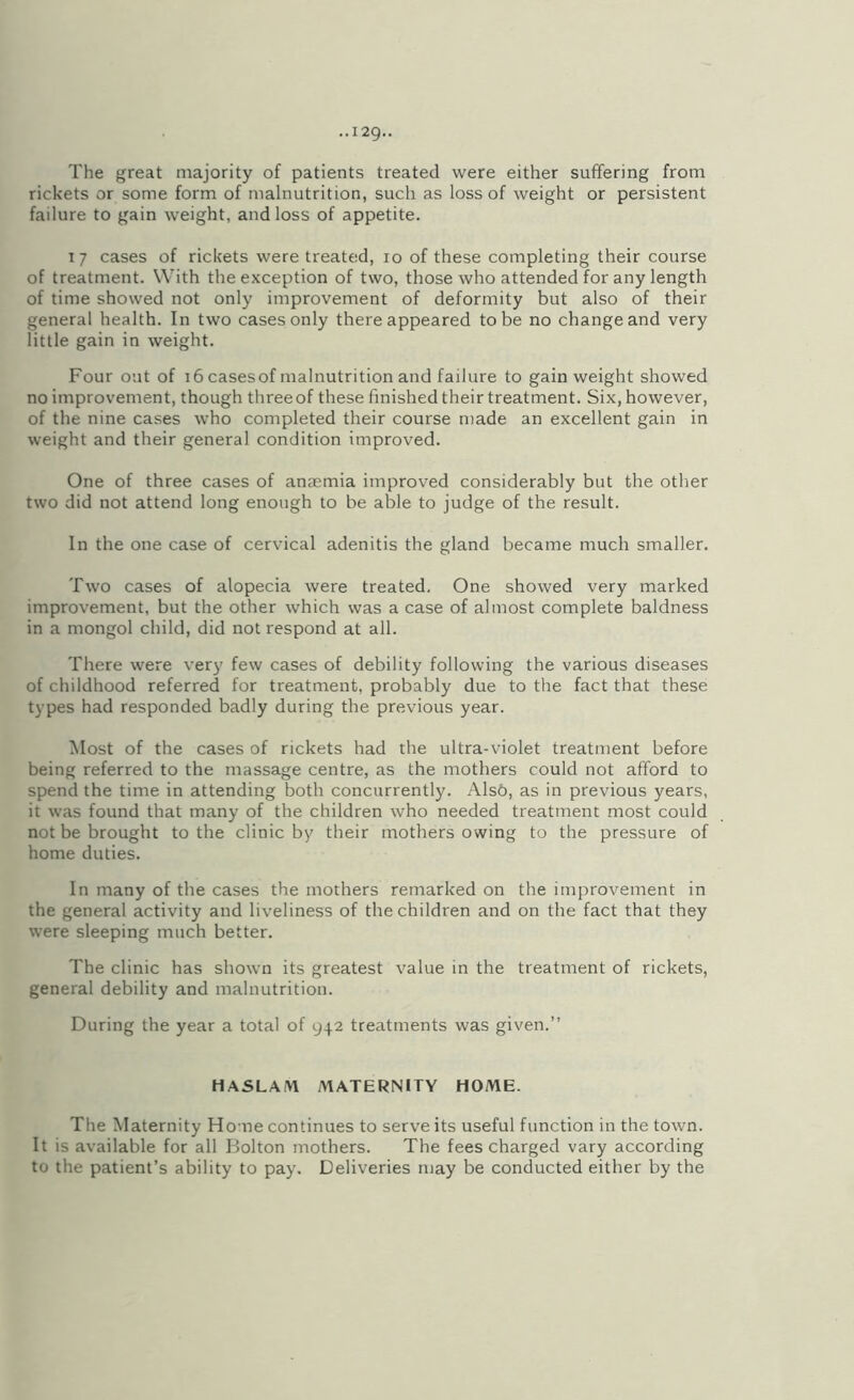 The great majority of patients treated were either suffering from rickets or some form of malnutrition, such as loss of weight or persistent failure to gain weight, and loss of appetite. I 7 cases of rickets were treated, 10 of these completing their course of treatment. With the exception of two, those who attended for any length of time showed not only improvement of deformity but also of their general health. In two cases only there appeared to be no change and very little gain in weight. Four out of 16 cases of malnutrition and failure to gain weight showed no improvement, though three of these finished their treatment. Six, however, of the nine cases who completed their course made an excellent gain in weight and their general condition improved. One of three cases of anaemia improved considerably but the other two did not attend long enough to be able to judge of the result. In the one case of cervical adenitis the gland became much smaller. Two cases of alopecia were treated. One showed very marked improvement, but the other which was a case of almost complete baldness in a mongol child, did not respond at all. There were verj' few cases of debility following the various diseases of childhood referred for treatment, probably due to the fact that these types had responded badly during the previous year. Most of the cases of rickets had the ultra-violet treatment before being referred to the massage centre, as the mothers could not afford to spend the time in attending both concurrently. Als6, as in previous years, it was found that many of the children who needed treatment most could not be brought to the clinic by their mothers owing to the pressure of home duties. In many of the cases the mothers remarked on the improvement in the general activity and liveliness of the children and on the fact that they were sleeping much better. The clinic has shown its greatest value in the treatment of rickets, general debility and malnutrition. During the year a total of 942 treatments was given.” HASLAM MATERNITY HOME. The Maternity Home continues to serve its useful function in the town. It is available for all Bolton mothers. The fees charged vary according to the patient’s ability to pay. Deliveries may be conducted either by the