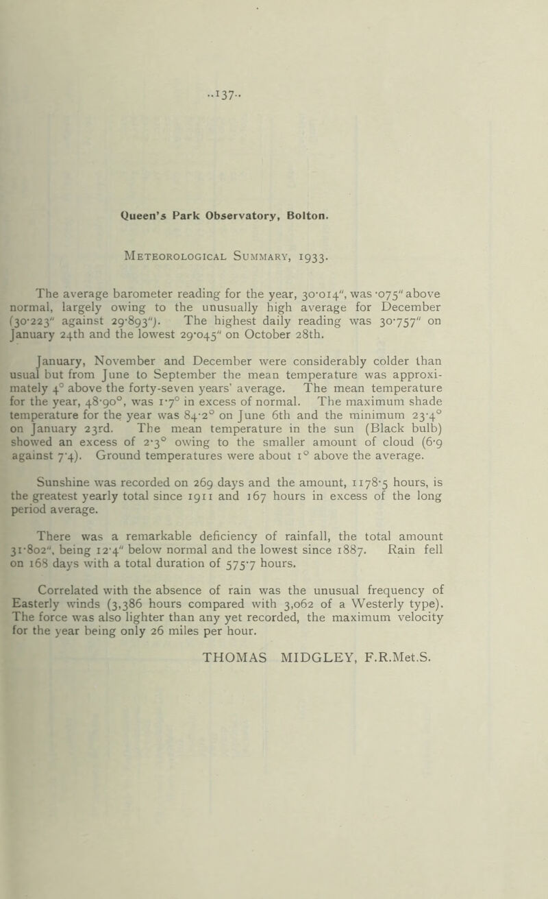 ..137- Queen’S Park Observatory, Bolton. Meteorological Summary, 1933. The average barometer reading for the year, 30-014, was-075 above normal, largely owing to the unusually high average for December (30-223 against 29-893). The highest daily reading was 30-757 on January 24th and the lowest 29-045 on October 28th. January, November and December were considerably colder than usual but from June to September the mean temperature was approxi¬ mately 4° above the forty-seven years’ average. The mean temperature for the year, 48-90°, was 1-7° in excess of normal. The maximum shade temperature for the year was 84-2° on June 6th and the minimum 23-4° on January 23rd. The mean temperature in the sun (Black bulb) showed an excess of 2-3° owing to the smaller amount of cloud (6-9 against 7-4). Ground temperatures were about 1° above the average. Sunshine was recorded on 269 days and the amount, 1178-5 hours, is the greatest yearly total since 1911 and 167 hours in excess of the long period average. There was a remarkable deficiency of rainfall, the total amount 31-802, being 12-4 below normal and the lowest since 1887. Rain fell on 168 days with a total duration of 575-7 hours. Correlated with the absence of rain was the unusual frequency of Easterly winds (3,386 hours compared with 3,062 of a Westerly type). The force was also lighter than any yet recorded, the maximum velocity for the year being only 26 miles per hour. THOMAS MIDGLEY, F.R.Met.S.