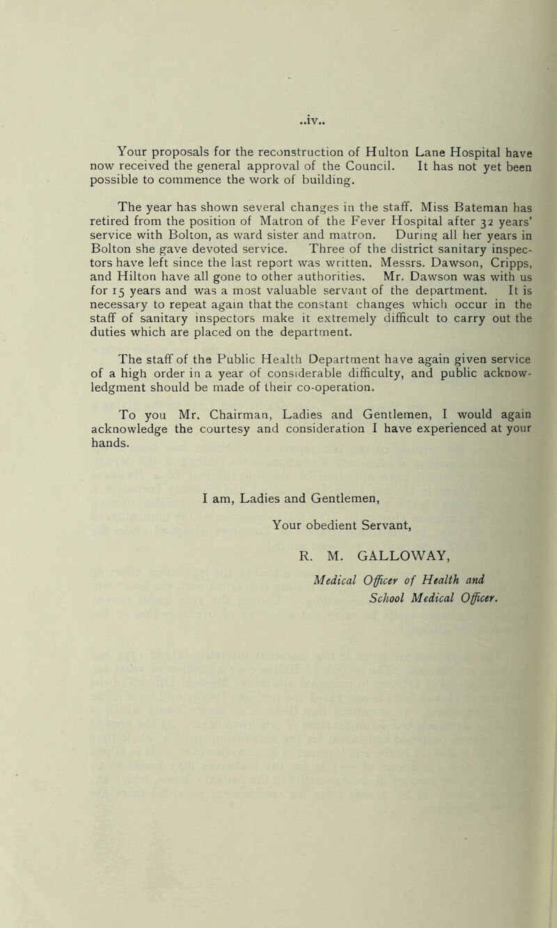 Your proposals for the reconstruction of Hulton Lane Hospital have now received the general approval of the Council. It has not yet been possible to commence the work of building. The year has shown several changes in the staff. Miss Bateman has retired from the position of Matron of the Fever Hospital after 32 years’ service with Bolton, as ward sister and matron. During all her years in Bolton she gave devoted service. Three of the district sanitary inspec- tors have left since the last report was written, Messrs. Dawson, Cripps, and Hilton have all gone to other authorities. Mr. Dawson was with us for 15 years and was a most valuable servant of the department. It is necessary to repeat again that the constant changes which occur in the staff of sanitary inspectors make it extremely difficult to carry out the duties which are placed on the department. The staff of the Public Health Department have again given service of a high order in a year of considerable difficulty, and public acknow- ledgment should be made of their co-operation. To you Mr. Chairman, Ladies and Gentlemen, I would again acknowledge the courtesy and consideration I have experienced at your hands. I am, Ladies and Gentlemen, Your obedient Servant, R. M. GALLOWAY, Medical Officer of Health and School Medical Officer.