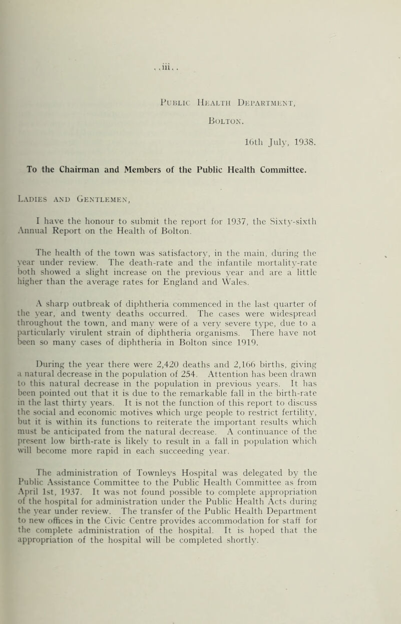 Public Hjcaltu Diclartmunt, Boltox. 16lh July, 1938. To the Chairman and Members of the Public Health Committee. Ladies .\xd Gentlemen, I have the honour to submit the report for 1937, tlic Sixty-sixth Annual Report on the Health of Bolton, The health of the town was satisfactory, in the main, during the year under review. The death-rate and the infantile mortalitj'-rate lioth showed a slight increase on the previous year and are a little higher than the average rates for England and Wales. sharp outbreak of diphtheria commenced in the last (quarter of the year, and twenty deaths occurred. The cases were widespread tliroughout the town, and many were of a very severe type, due to a particularly virulent strain of diphtheria organisms. There have not been so many cases of diphtheria in Bolton since 1919. During the year there were 2,420 deaths and 2,106 births, giving a natural decrease in the population of 254. Attention has been drawn to this natural decrease in the population in previous years. It has been pointed out that it is due to the remarkable fall in the birth-rate in the last thirt}’ 3'ears. It is not the function of this report to discuss the social and economic motives which urge people to restrict fertilitj', but it is within its functions to reiterate the important results which must be anticipated from the natural decrease. A continuance of the pre.sent low birth-rate is likely to result in a fall in population which will become more rapid in each succeeding 3'ear. The administration of Townlej's Hospital was delegated by the Public Assistance Committee to the Public Health Committee as from .\pril 1st, 1937. It was not found possible to complete appropriation of the hospital for administration under the Public Health Acts during the year under review. The transfer of the Public Health Department to new offices in the Civic Centre provides accommodation for staff for the complete administration of the hospital. It is hoped that the appropriation of the hospital will be completed shortlj'.