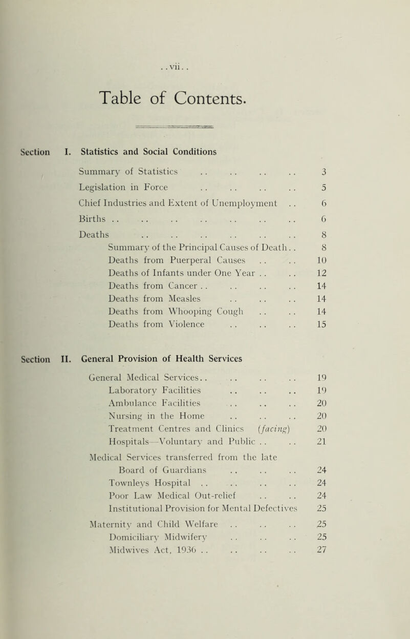 Table of Contents. Section I. Statistics and Social Conditions Summary of Statistics . . . . . . . . 3 Legislation in Force . . . . . . . . 5 Chief Industries and Extent of Unemployment . . 6 Births . . .. . . . . . . . . .. G Deaths .. . . .. . . .. .. 8 Summary of the Principal Causes of Death. . 8 Deaths from Puerperal Causes . . . . 10 Deaths of Infants under One Year . . . . 12 Deaths from Cancer . . . . . . . . 14 Deaths from Measles . . . . . . 14 Deaths from Whooping Cough . . . . 14 Deaths from Violence . . . . . . 15 Section II. General Provision of Health Services General Medical Services.. .. .. .. 19 Laboratory Facilities .. . . .. 19 Ambulance Facilities . . ., . . 20 Nursing in the Home .. .. .. 20 Treatment Centres and Clinics (facing) 20 Hospitals—\oluntary and Public . . . . 21 Medical Services transferred from the late Board of Guardians . . . . . . 24 Townleys Hospital . . .. . . . . 24 Poor Law Medical Out-rclicf . . . . 24 Institutional Provision for Mental Dcfccti\-es 25 Maternitv and Child Welfare . . . . . . 25 Domiciliary Midwifer\’ . . . . . . 25 Midwives Act. 1930 . . .. . . . . 27