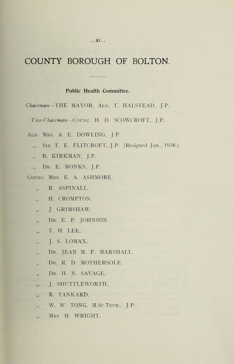 COUNTY BOROUGH OF BOLTON. Public Health Committee. Chairman^inE MAYOR, Ald. T. HALSTEAD. J.P. Vice-Chairman—Couxc. H. D. SCOWCROFT, j.P. Ald. Mrs. A. E. DOWLING, J.P. „ Sir T. E. FLITCROFT, J.P. (Resigned Jan.. 1938.) „ B. KIRKMAN, J.P. ,, Dr. E. monks. j.P. CouNC. Mrs. E. A. ASHMORE. R. ASPINALL. ,, H. CROMPTON. J. GRIMSHAW. „ Dr. E. P. JOHNSON. T. H. LEE. „ J. S. LOMAX. ., Dr. jean M. F. marshall. Dr. R. D. MOTHERSOLE. Dr. H. N. savage. J. SHUTTLEWORTH. ,. R. TANKARD. W. W. TONG, M.Sc.Tech., J.P. „ Mrs. H. WRIGHT.