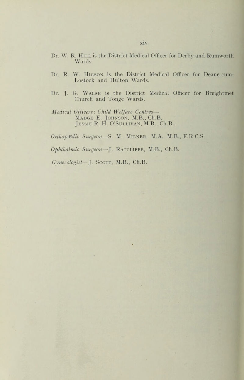 Dr. \V. R. Hill is the District Medical Officer for Derbj and Rumworth Wards. Dr. R. W. Higson is the District Medical Officer for Deane-cuni- Lostock and Hulton Wards. Dr. J. G. W'alsh is the District Medical Officer for Breightmet Church and Tonge Wards. Medical Officers: Child Welfare Centres— Madge E. Johnson, M.B., Ch.B. Jessie R. H. O’Sullivan, M.B., Ch.B. Ortliopsedic Surgeon—S. M. Milner, M.A. M.B., F.R.C.S. Ophthalmic Surgeon—-J. Ratcliffe, M.B., Ch.B. Gvnecologist—J. Scott, M.B., Ch.B.