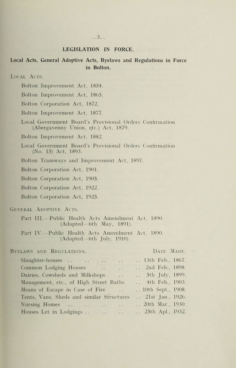 LEGISLATION IN FORCE. Local Acts, General Adoptive Acts, Byelaws and Regulations in Force in Bolton. I^ocAL Acts. Bolton Improvement Act, 1854. Bolton Improvement Act, 18()5. Bolton Corporation Act, 1872. Bolton Improvement Act, 1877. Local Government Board’s Provisional Orders Conlirmation (Abergavenny Onion, Qtc.) Act, 1879. Bolton Improvement Act, 1882. Local Government Board’s Pro^'isional Orders Conlirmation (No. 15) .\ct, 1893. Bolton Tramways and Improvement Act, 1897. Bolton Corporation Act, 1901. Bolton Corporation Act, 1905. Bolton Corporation Act, 1922. Bolton Corporation Act, 1925. Gi:.\kk.\l .Adoptive Acts. Part III.—Public Health Acts Amendment Act, 1890. (Adopted—6th May, 1891). Part I\’.- Public Health Acts Amendment Act, 1890. (Adopted—6th July, 1910). Byel.wvs .\nu Regulatio.xs. Slaughter-houses . . Common Lodging Houses Dairies, Cowsheds and Milkshops Management, etc., of High Street Batlis Means of Escape in Case of Fire Tents, Vans, Sheds and similar Structures Nursing Homes Houses Let in Lodgings . . Date Madic . . 13th Feb., 1867. . . 2nd Feb., 1898. .. 5th July, 1899. .. 4th Feb., 1903. .. 10th Sept., 1908. .. 21st Jan., 1926. .. 20th Mar., 1930. .. 25th Apl., 1932.