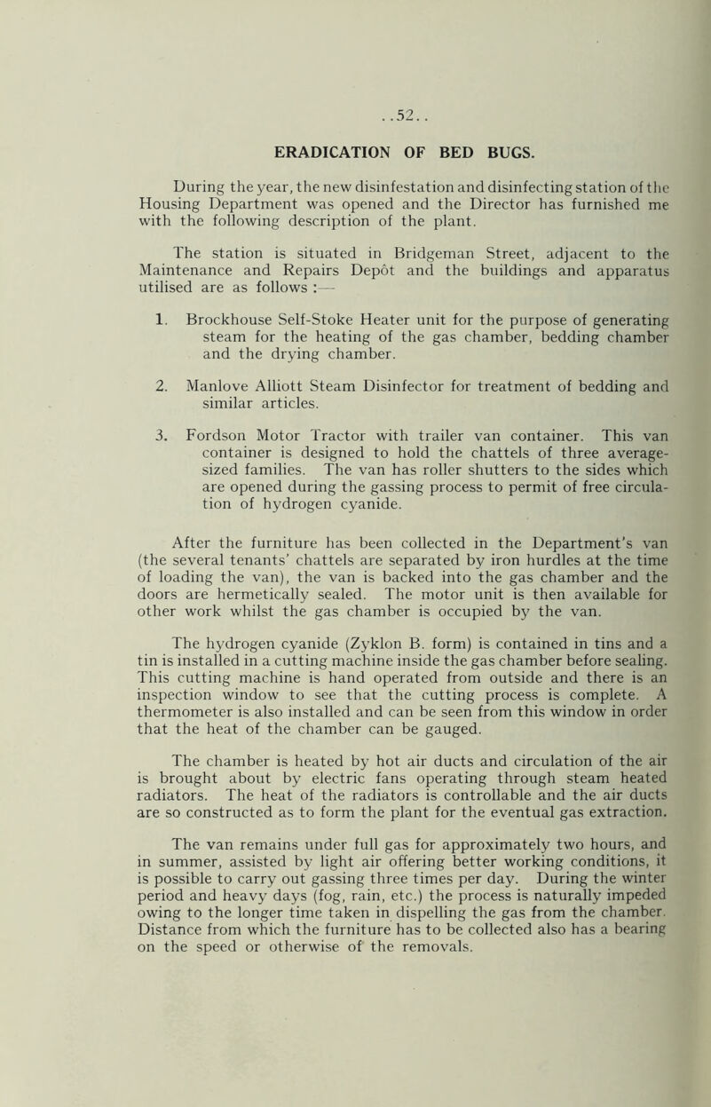 ERADICATION OF BED BUGS. During the year, the new disinfestation and disinfecting station of the Housing Department was opened and the Director has furnished me with the following description of the plant. The station is situated in Bridgeman Street, adjacent to the Maintenance and Repairs Depot and the buildings and apparatus utilised are as follows :— 1. Brockhouse Self-Stoke Heater unit for the purpose of generating steam for the heating of the gas chamber, bedding chamber and the drying chamber. 2. Manlove Alliott Steam Disinfector for treatment of bedding and similar articles. 3. Fordson Motor Tractor with trailer van container. This van container is designed to hold the chattels of three average- sized families. The van has roller shutters to the sides which are opened during the gassing process to permit of free circula- tion of hydrogen cyanide. After the furniture has been collected in the Department’s van (the several tenants’ chattels are separated by iron hurdles at the time of loading the van), the van is backed into the gas chamber and the doors are hermetically sealed. The motor unit is then available for other work whilst the gas chamber is occupied by the van. The hydrogen cyanide (Zyklon B. form) is contained in tins and a tin is installed in a cutting machine inside the gas chamber before sealing. This cutting machine is hand operated from outside and there is an inspection window to see that the cutting process is complete. A thermometer is also installed and can be seen from this window in order that the heat of the chamber can be gauged. The chamber is heated by hot air ducts and circulation of the air is brought about by electric fans operating through steam heated radiators. The heat of the radiators is controllable and the air ducts are so constructed as to form the plant for the eventual gas extraction. The van remains under full gas for approximately two hours, and in summer, assisted by light air offering better working conditions, it is possible to carry out gassing three times per day. During the winter period and heavy days (fog, rain, etc.) the process is naturally impeded owing to the longer time taken in dispelling the gas from the chamber. Distance from which the furniture has to be collected also has a bearing on the speed or otherwise of the removals.