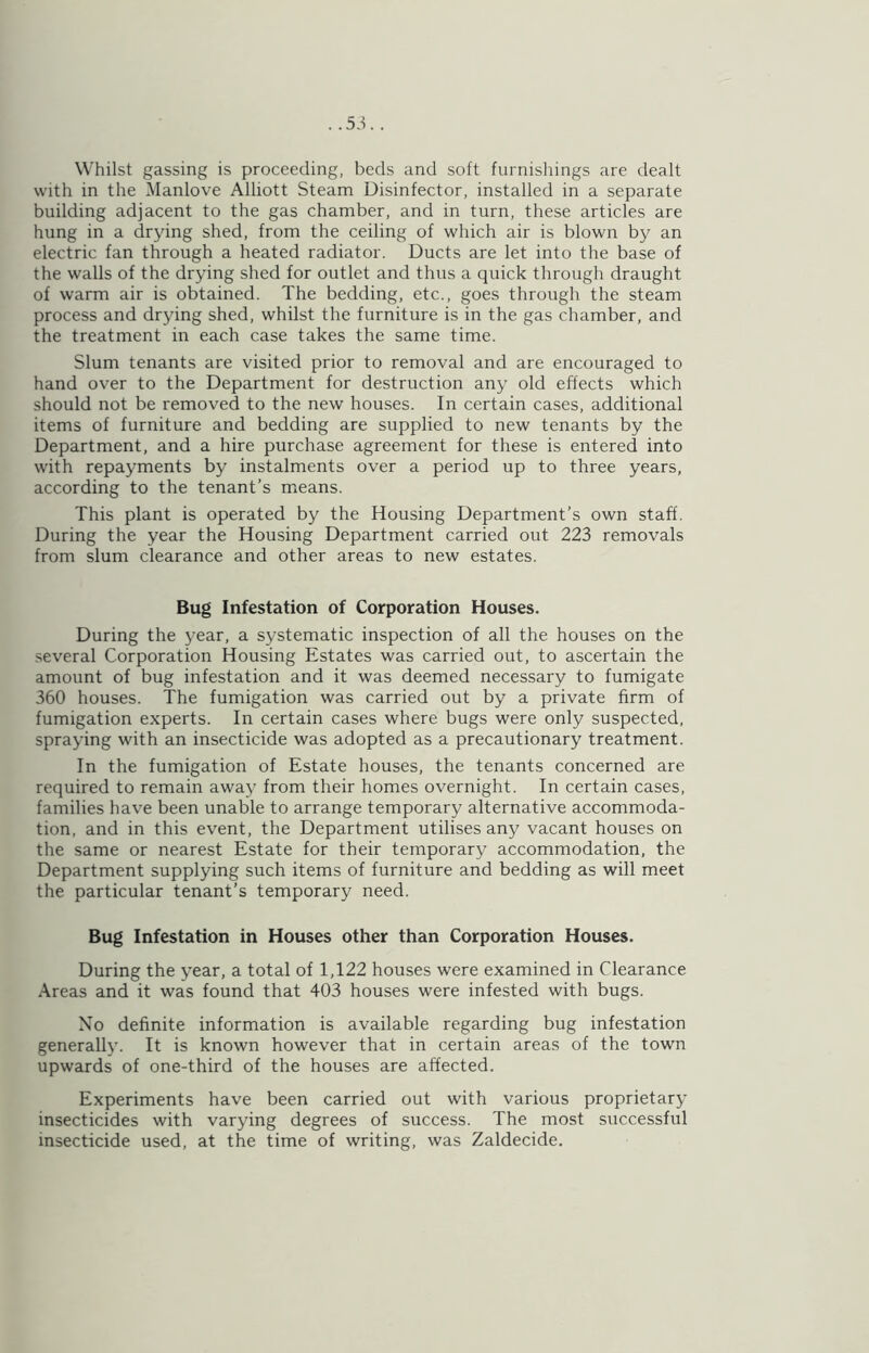 . .5-^. . Whilst gassing is proceeding, beds and soft furnishings are dealt with in the Manlove Alliott Steam Disinfector, installed in a separate building adjacent to the gas chamber, and in turn, these articles are hung in a drying shed, from the ceiling of which air is blown by an electric fan through a heated radiator. Ducts are let into the base of the walls of the drying shed for outlet and thus a quick through draught of warm air is obtained. The bedding, etc., goes through the steam process and drying shed, whilst the furniture is in the gas chamber, and the treatment in each case takes the same time. Slum tenants are visited prior to removal and are encouraged to hand over to the Department for destruction any old effects which should not be removed to the new houses. In certain cases, additional items of furniture and bedding are supplied to new tenants by the Department, and a hire purchase agreement for these is entered into with repayments by instalments over a period up to three years, according to the tenant’s m^eans. This plant is operated by the Housing Department’s own staff. During the year the Housing Department carried out 223 removals from slum clearance and other areas to new estates. Bug Infestation of Corporation Houses. During the j^ear, a systematic inspection of all the houses on the .several Corporation Housing Estates was carried out, to ascertain the amount of bug infestation and it was deemed necessary to fumigate 360 houses. The fumigation was carried out by a private firm of fumigation experts. In certain cases where bugs were only suspected, spraying with an insecticide was adopted as a precautionary treatment. In the fumigation of Estate houses, the tenants concerned are required to remain away from their homes overnight. In certain cases, families have been unable to arrange temporary alternative accommoda- tion, and in this event, the Department utilises any vacant houses on the same or nearest Estate for their temporary accommodation, the Department supplying such items of furniture and bedding as will meet the particular tenant’s temporary need. Bug Infestation in Houses other than Corporation Houses. During the year, a total of 1,122 houses were examined in Clearance .■Vreas and it was found that 403 houses were infested with bugs. No definite information is available regarding bug infestation generally. It is known however that in certain areas of the town upwards of one-third of the houses are affected. Experiments have been carried out with various proprietary insecticides with varying degrees of success. The most successful insecticide used, at the time of writing, was Zaldecide.