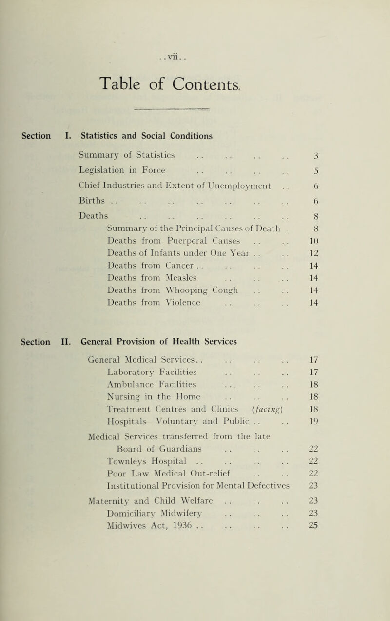 Table of Contents, Section I. Statistics and Social Conditions Summary of Statistics .. .. .. .. 3 Legislation in Force . . . . . . . . 5 Chief Industries and Extent of Unemployment . . 6 Births . . . . .. . . . . . . 6 Deaths . . . . . . . . . . . . 8 Summary of the Principal Causes of Death . 8 Deaths from Puerperal Causes . . . . 10 Deaths of Infants under One Year . . . . 12 Deaths from Cancer . . . . 14 Deaths from Measles . . . . 14 Deaths from Whooping Cough . . 14 Deaths from Violence . . . . . . 14 Section II. General Provision of Health Services General Medical Services.. .. .. .. 17 Laboratory Facilities . . . . .. 17 Ambulance Facilities . . . . . . 18 Nursing in the Home . . . . . . 18 Treatment Centres and Clinics (facing) 18 Hospitals—Voluntary and Public . . . . 19 Medical Services transferred from the late Board of Guardians .. . . . . 22 Townleys Hospital .. .. .. .. 22 Poor Law Medical Out-relief . . . . 22 Institutional Provision for Mental Defectives 23 Maternity and Child Welfare . . . . .. 23 Domiciliary Midwifery . . . . . . 23 Midwives Act, 1936 .. .. .. .. 25