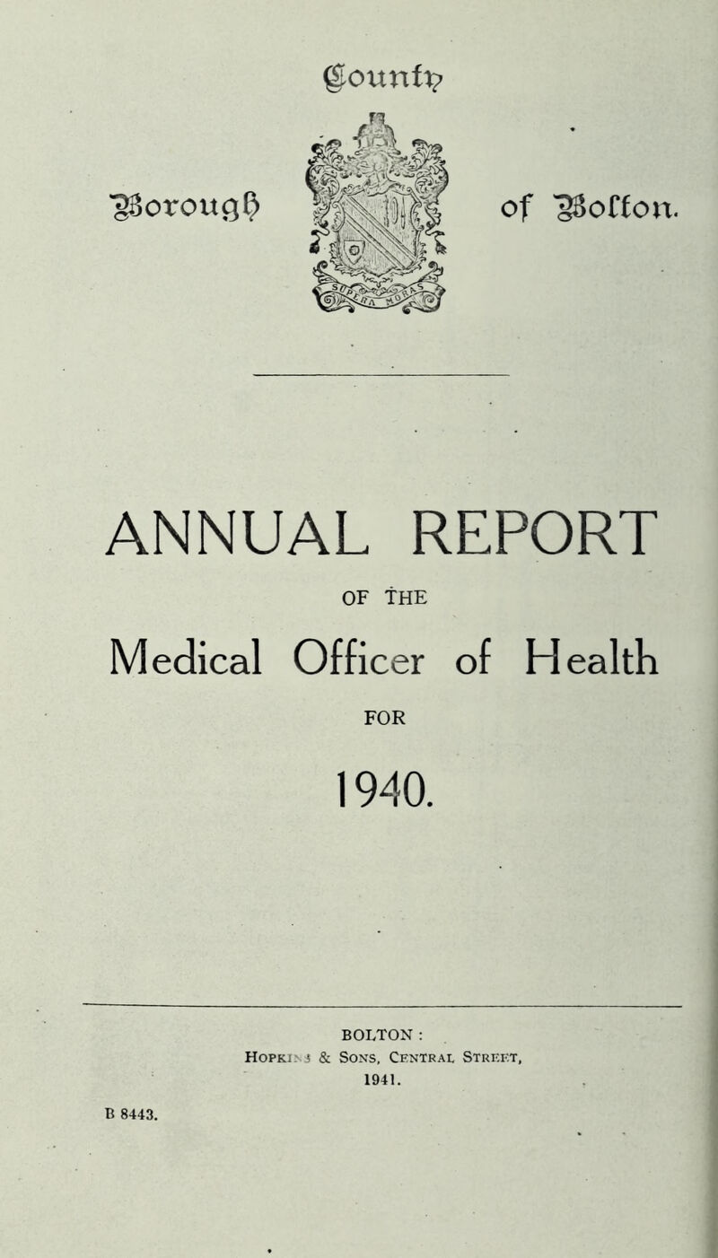 gourafv of 'gBoffon. ANNUAL REPORT OF THE Medical Officer of Health FOR 1940. B 8443. BOLTON: Hopki.nj & Sons, Central Strei-:t, 1941.