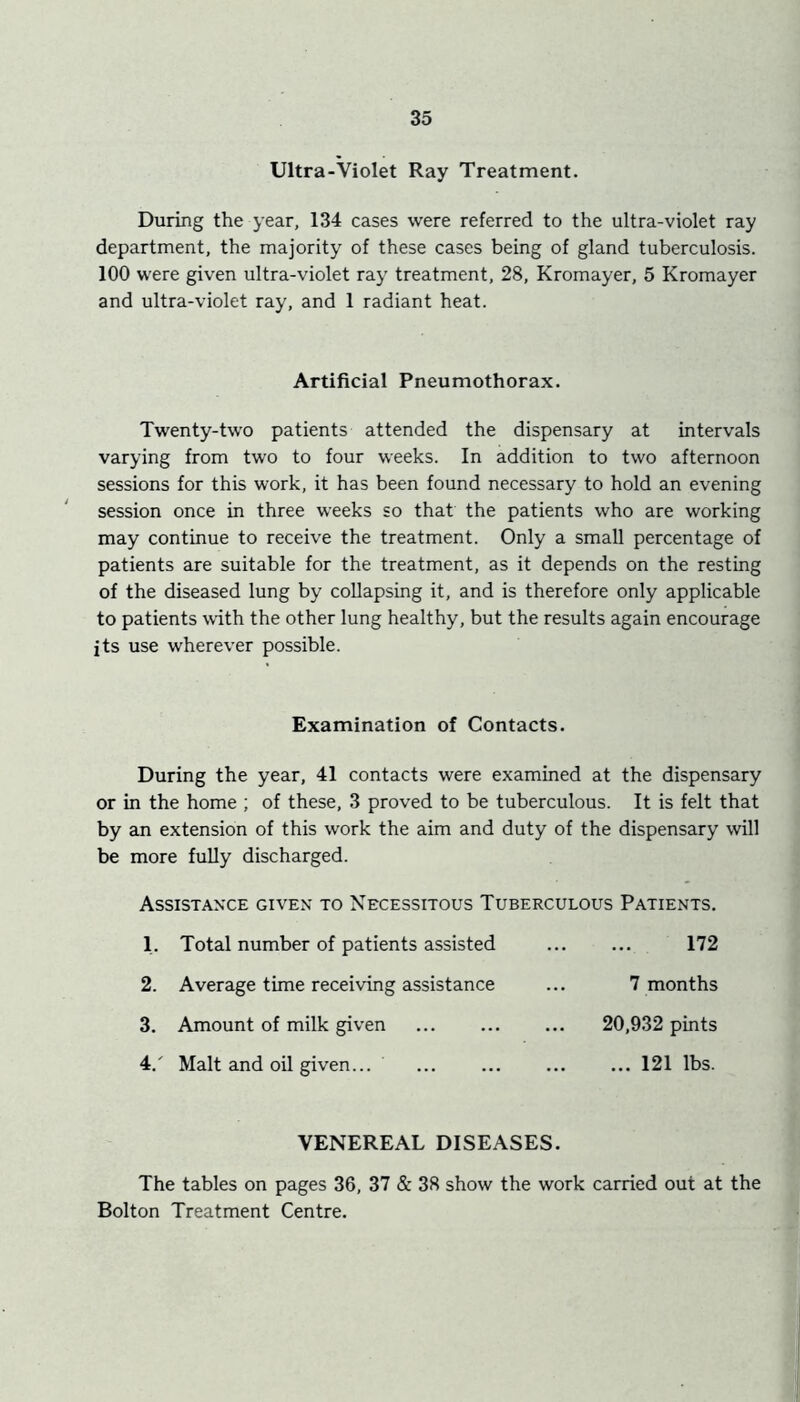 Ultra-Violet Ray Treatment. During the year, 134 cases were referred to the ultra-violet ray department, the majority of these cases being of gland tuberculosis. 100 were given ultra-violet ray treatment, 28, Kromayer, 5 Kromayer and ultra-violet ray, and 1 radiant heat. Artificial Pneumothorax. Twenty-two patients attended the dispensary at intervals varying from two to four weeks. In addition to two afternoon sessions for this work, it has been found necessary to hold an evening ‘ session once in three weeks so that the patients who are working may continue to receive the treatment. Only a small percentage of patients are suitable for the treatment, as it depends on the resting of the diseased lung by collapsing it, and is therefore only applicable to patients with the other lung healthy, but the results again encourage its use wherever possible. Examination of Contacts. During the year, 41 contacts were examined at the dispensary or in the home ; of these, 3 proved to be tuberculous. It is felt that by an extension of this work the aim and duty of the dispensary will be more fuUy discharged. AssistANXE given to Necessitous Tuberculous Patients. 1. Total number of patients assisted 172 2. Average time receiving assistance ... 7 months 3. Amount of milk given 20,932 pints 4. ' Malt and oil given... ... 121 lbs. VENEREAL DISEASES. The tables on pages 36, 37 & 38 show the work carried out at the Bolton Treatment Centre.