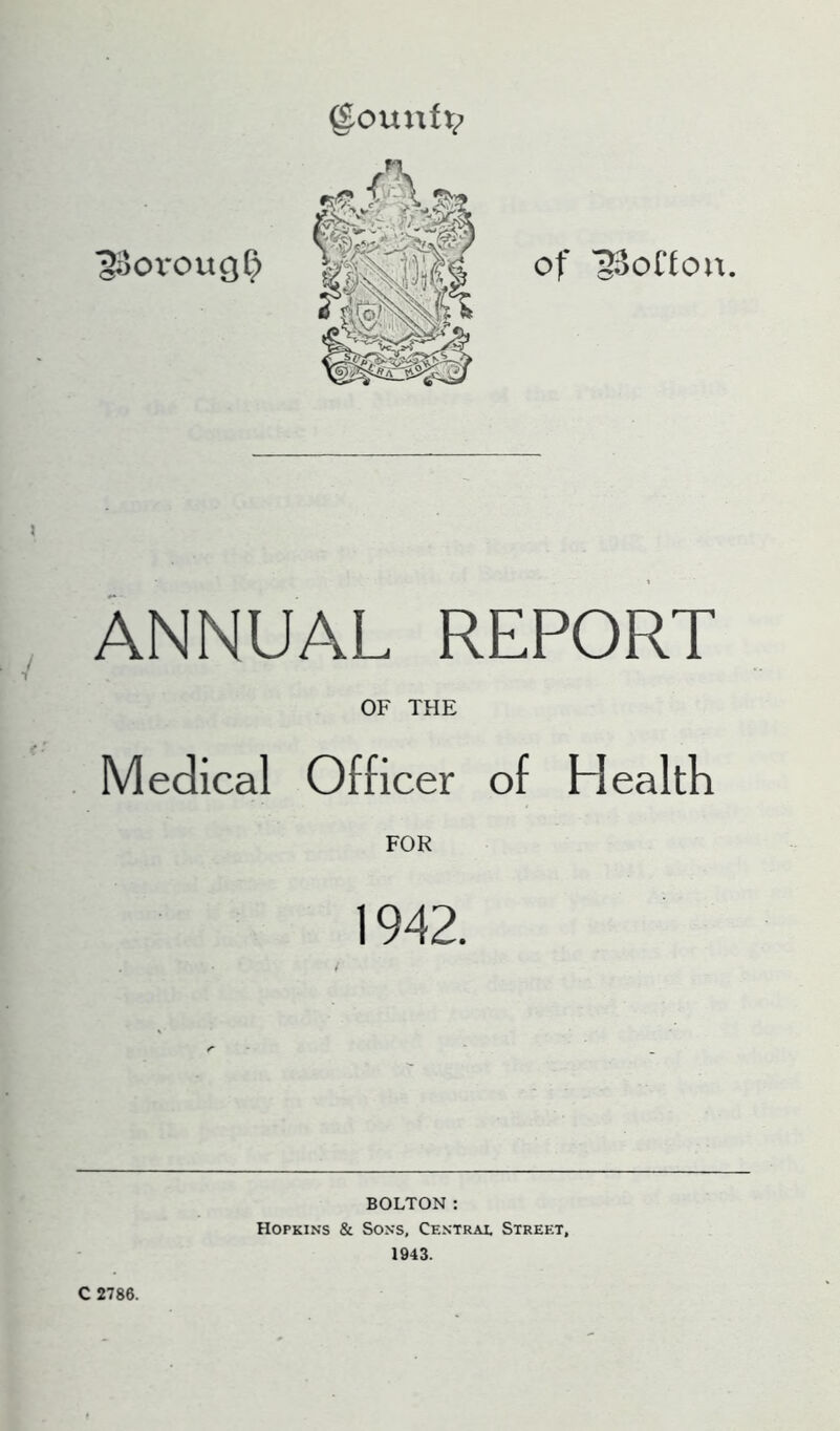 ^jOX*OU9^ of '33onou. ANNUAL REPORT OF THE Medical Officer of Health FOR 1942. C 2786. BOLTON: Hopkins & Sons, Centrai, Street, 1943.