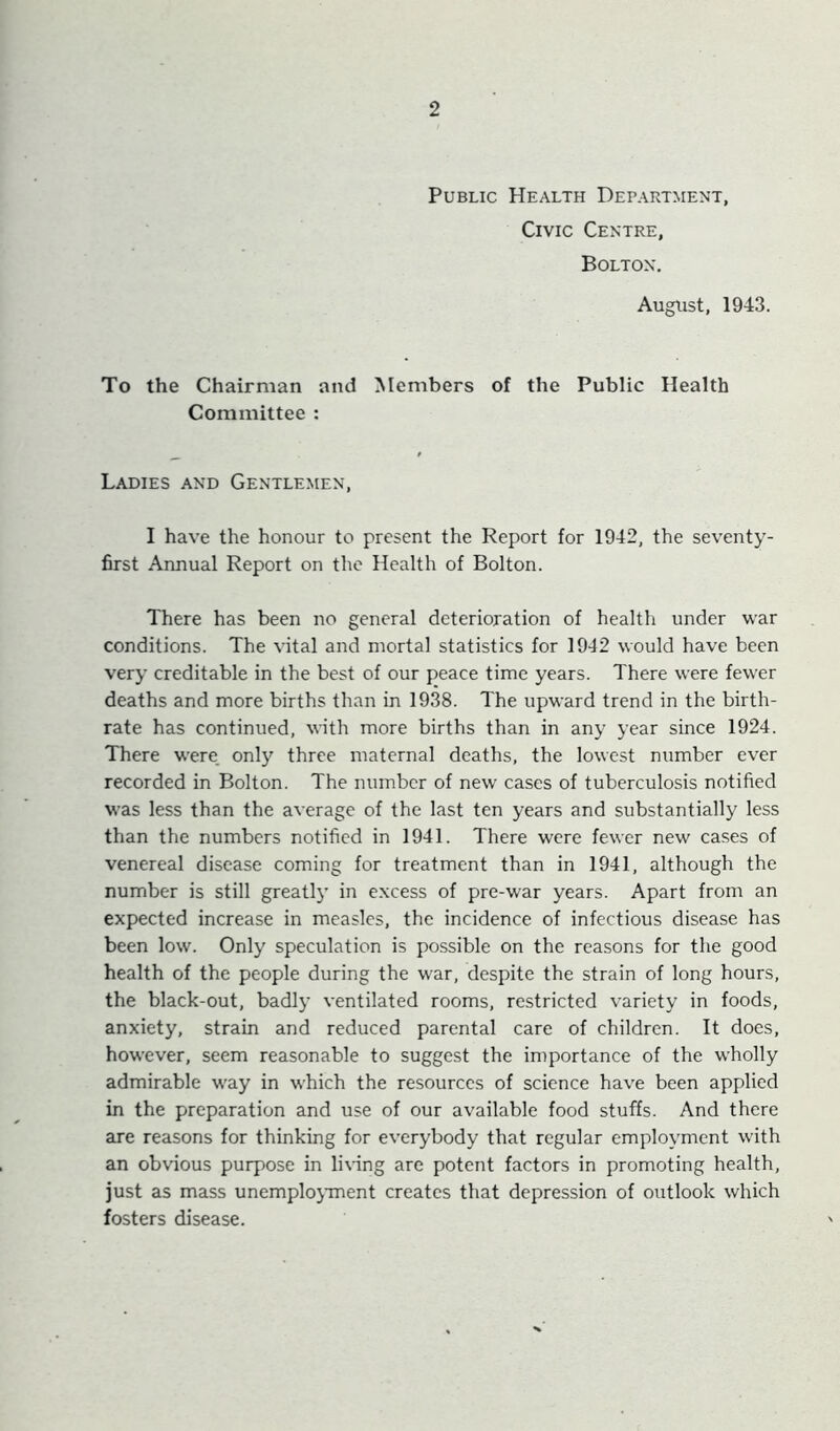 Public Health Department, Civic Centre, Bolton. August, 1943. To the Chairman and Members of the Public Health Committee : Ladies and Gentlemen, I have the honour to present the Report for 1942, the seventy- first Annual Report on the Health of Bolton. There has been no general deterioration of health under war conditions. The vital and mortal statistics for 1942 would have been very creditable in the best of our peace time years. There were fewer deaths and more births than in 1938. The upward trend in the birth- rate has continued, with more births than in any year since 1924. There were, only three maternal deaths, the lowest number ever recorded in Bolton. The number of new cases of tuberculosis notified was less than the average of the last ten years and substantially less than the numbers notified in 1941. There were fewer new cases of venereal disease coming for treatment than in 1941, although the number is still greatlj’ in excess of pre-war years. Apart from an expected increase in measles, the incidence of infectious disease has been low. Only speculation is possible on the reasons for the good health of the people during the war, despite the strain of long hours, the black-out, badly ventilated rooms, restricted variety in foods, anxiety, strain and reduced parental care of children. It does, however, seem reasonable to suggest the importance of the wholly admirable way in which the resources of science have been applied in the preparation and use of our available food stuffs. And there are reasons for thinking for everybody that regular employment with an obvious purpose in lix-ing are potent factors in promoting health, just as mass unemplojanent creates that depression of outlook which fosters disease.