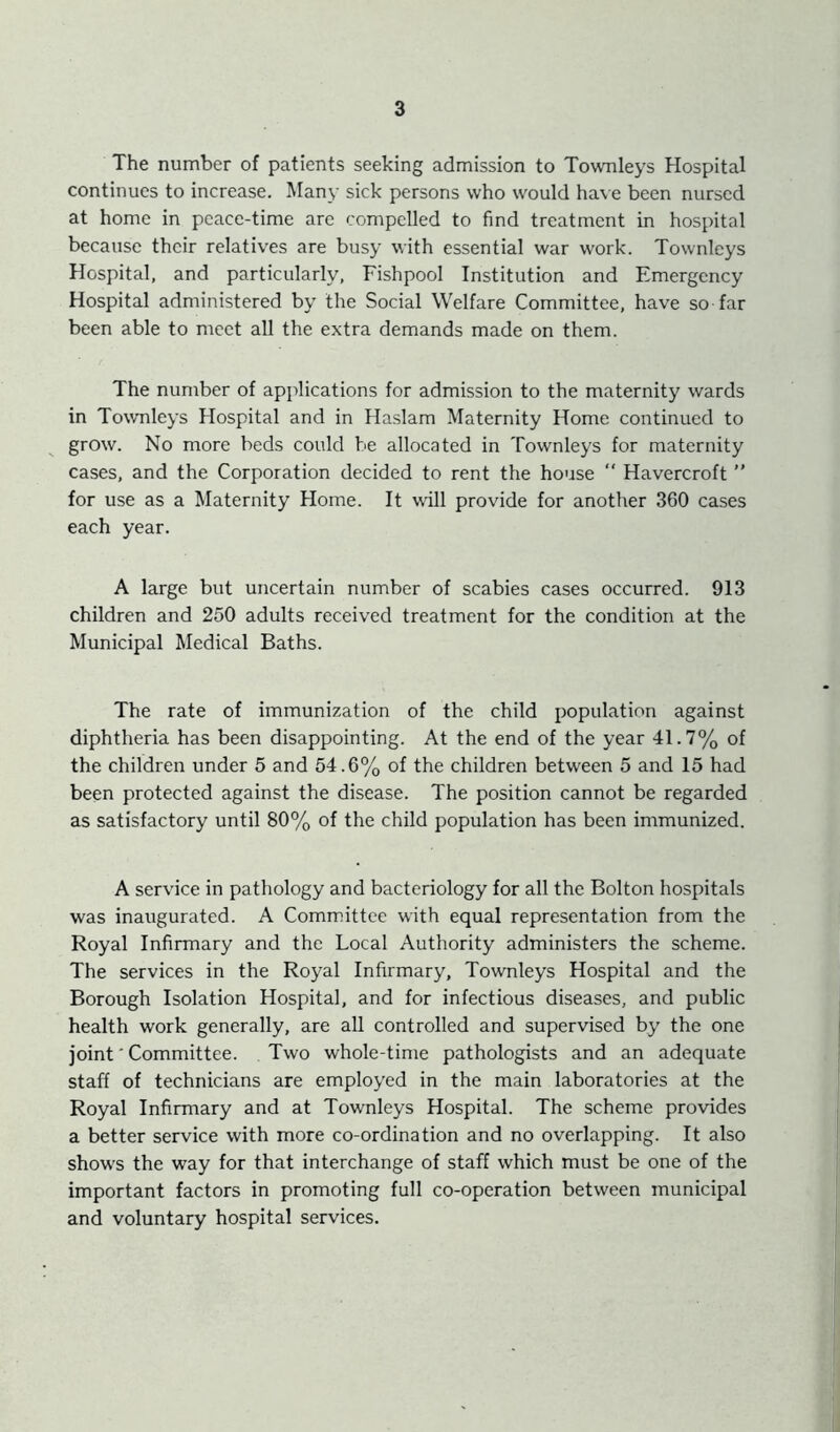 The number of patients seeking admission to Townleys Hospital continues to increase. Many sick persons who would have been nursed at home in peace-time are compelled to find treatment in hospital because their relatives are busy with essential war work. Townleys Hospital, and particularly, Fishpool Institution and Emergency Hospital administered by the Social Welfare Committee, have so far been able to meet all the extra demands made on them. The number of applications for admission to the maternity wards in Townleys Hospital and in Haslam Maternity Home continued to grow. No more beds could be allocated in Townleys for maternity cases, and the Corporation decided to rent the house “ Havercroft ” for use as a Maternity Home. It will provide for another 360 cases each year. A large but uncertain number of scabies cases occurred. 913 children and 250 adults received treatment for the condition at the Municipal Medical Baths. The rate of immunization of the child population against diphtheria has been disappointing. At the end of the year 41.7% of the children under 5 and 54.6% of the children between 5 and 15 had been protected against the disease. The position cannot be regarded as satisfactory until 80% of the child population has been immunized. A service in pathology and bacteriology for all the Bolton hospitals was inaugurated. A Committee with equal representation from the Royal Infirmary and the Local Authority administers the scheme. The services in the Royal Infirmary, Townleys Hospital and the Borough Isolation Hospital, and for infectious diseases, and public health work generally, are all controlled and supervised by the one joint' Committee. Two whole-time pathologists and an adequate staff of technicians are employed in the main laboratories at the Royal Infirmary and at Townleys Hospital. The scheme provides a better service with more co-ordination and no overlapping. It also shows the way for that interchange of staff which must be one of the important factors in promoting full co-operation between municipal and voluntary hospital services.