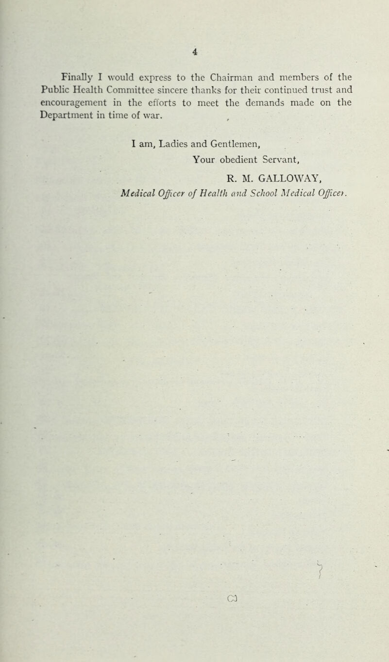 Finally I would express to the Chairman and members of the Public Health Committee sincere thanks for their continued trust and encouragement in the efforts to meet the demands made on the Department in time of war. I am, Ladies and Gentlemen, Your obedient Servant, R. M. GALLOWAY, Medical Officer of Health and School Medical Officet. 1
