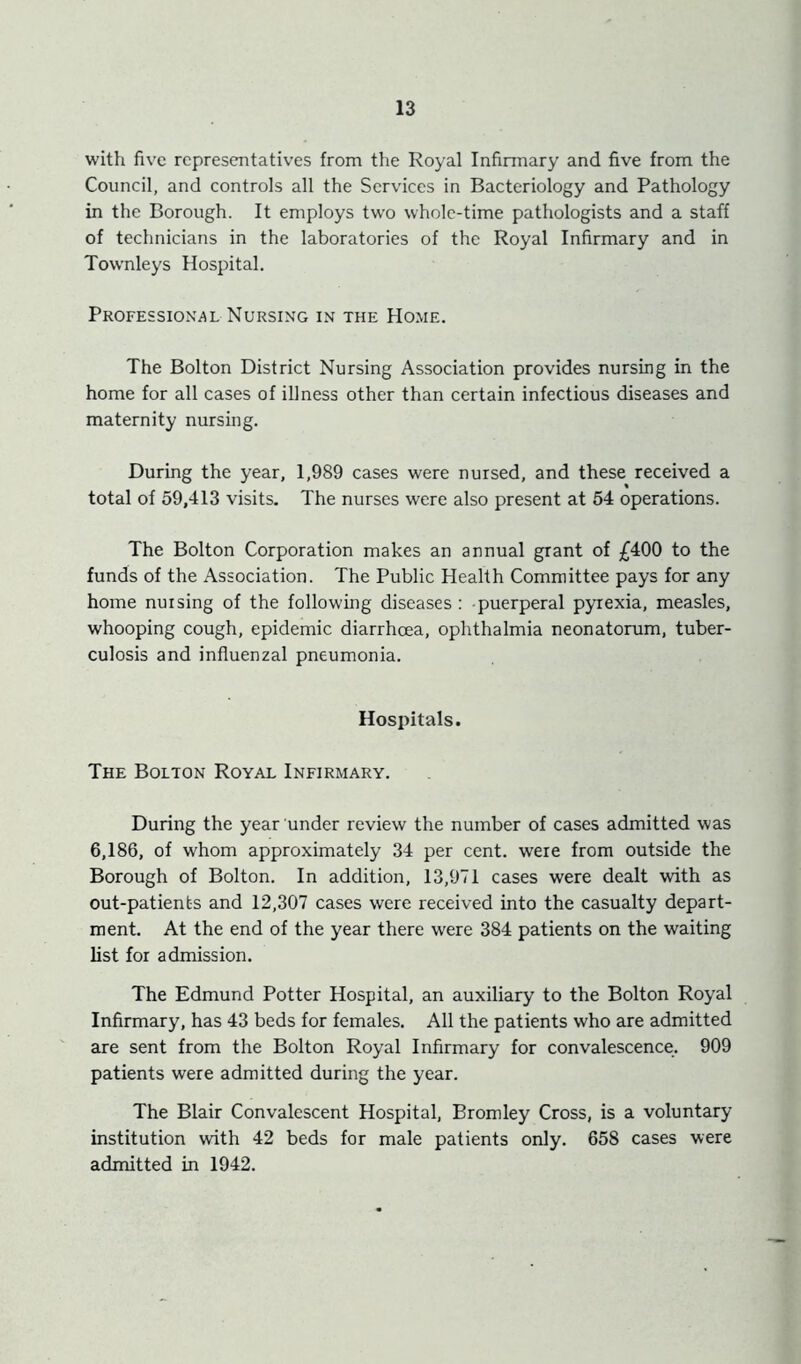 with five representatives from the Royal Infinnary and five from the Council, and controls all the Services in Bacteriology and Pathology in the Borough. It employs two whole-time pathologists and a staff of technicians in the laboratories of the Royal Infirmary and in Townleys Hospital. Professional Nursing in the Home. The Bolton District Nursing Association provides nursing in the home for all cases of iUness other than certain infectious diseases and maternity nursing. During the year, 1,989 cases were nursed, and these received a total of 59,413 visits. The nurses were also present at 54 operations. The Bolton Corporation makes an annual grant of £400 to the funds of the Association. The Public Health Committee pays for any home nursing of the following diseases: puerperal pyrexia, measles, whooping cough, epidemic diarrhoea, ophthalmia neonatorum, tuber- culosis and influenzal pneumonia. Hospitals. The Bolton Royal Infirmary. During the year under review the number of cases admitted was 6,186, of whom approximately 34 per cent, were from outside the Borough of Bolton. In addition, 13,971 cases were dealt with as out-patients and 12,307 cases were received into the casualty depart- ment. At the end of the year there were 384 patients on the waiting list for admission. The Edmund Potter Hospital, an auxiliary to the Bolton Royal Infirmary, has 43 beds for females. All the patients who are admitted are sent from the Bolton Royal Infirmary for convalescence. 909 patients were admitted during the year. The Blair Convalescent Hospital, Bromley Cross, is a voluntary institution with 42 beds for male patients only. 658 cases were admitted in 1942.