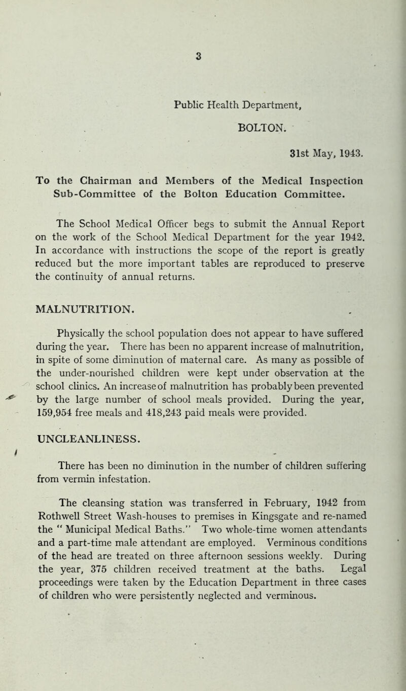 Public Health Department, BOLTON. 31st May, 1943. To the Chairman and Members of the Medical Inspection Sub-Committee of the Bolton Education Committee. The School Medical Officer begs to submit the Annual Report on the work of the School Medical Department for the year 1942. In accordance with instructions the scope of the report is greatly reduced but the more important tables are reproduced to preserve the continuity of annual returns. MALNUTRITION. Physically the school population does not appear to have suffered during the year. There has been no apparent increase of malnutrition, in spite of some diminution of maternal care. As many as possible of the under-nourished children were kept under observation at the school clinics. An increase of malnutrition has probably been prevented ' by the large number of school meals provided. During the year, 159,954 free meals and 418,243 paid meals were provided. UNCLEANLINESS. i There has been no diminution in the number of children suffering from vermin infestation. The cleansing station was transferred in February, 1942 from RothweU Street Wash-houses to premises in Kingsgate and re-named the “ Municipal Medical Baths.” Two whole-time women attendants and a part-time male attendant are employed. Verminous conditions of the head are treated on three afternoon sessions weekly. During the year, 375 children received treatment at the baths. Legal proceedings were taken by the Education Department in three cases of children who were persistently neglected and verminous.