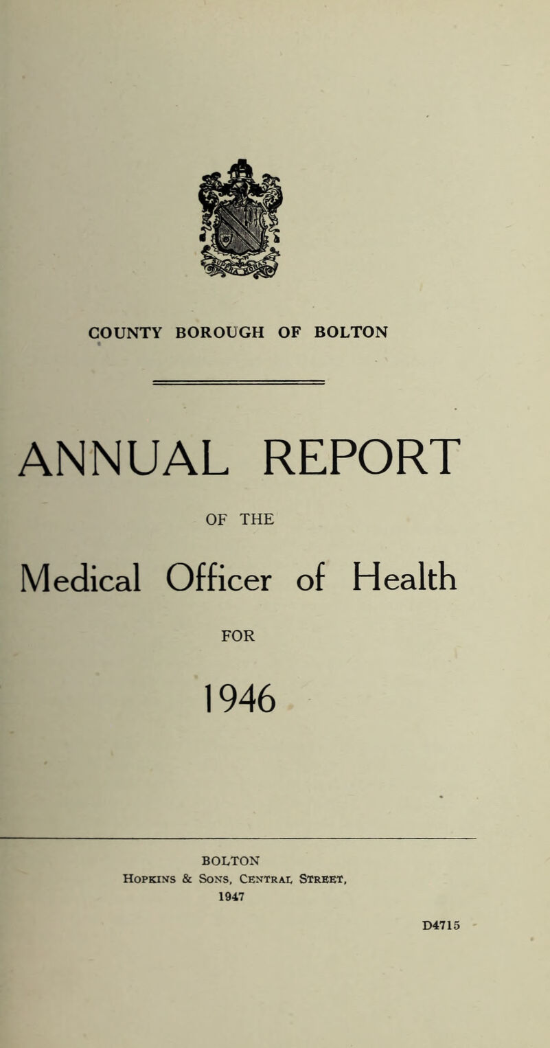 ANNUAL REPORT OF THE Medical Officer of Health FOR 1946 BOLTON Hopkins & Sons, Centrai, Street, 1947 D4715