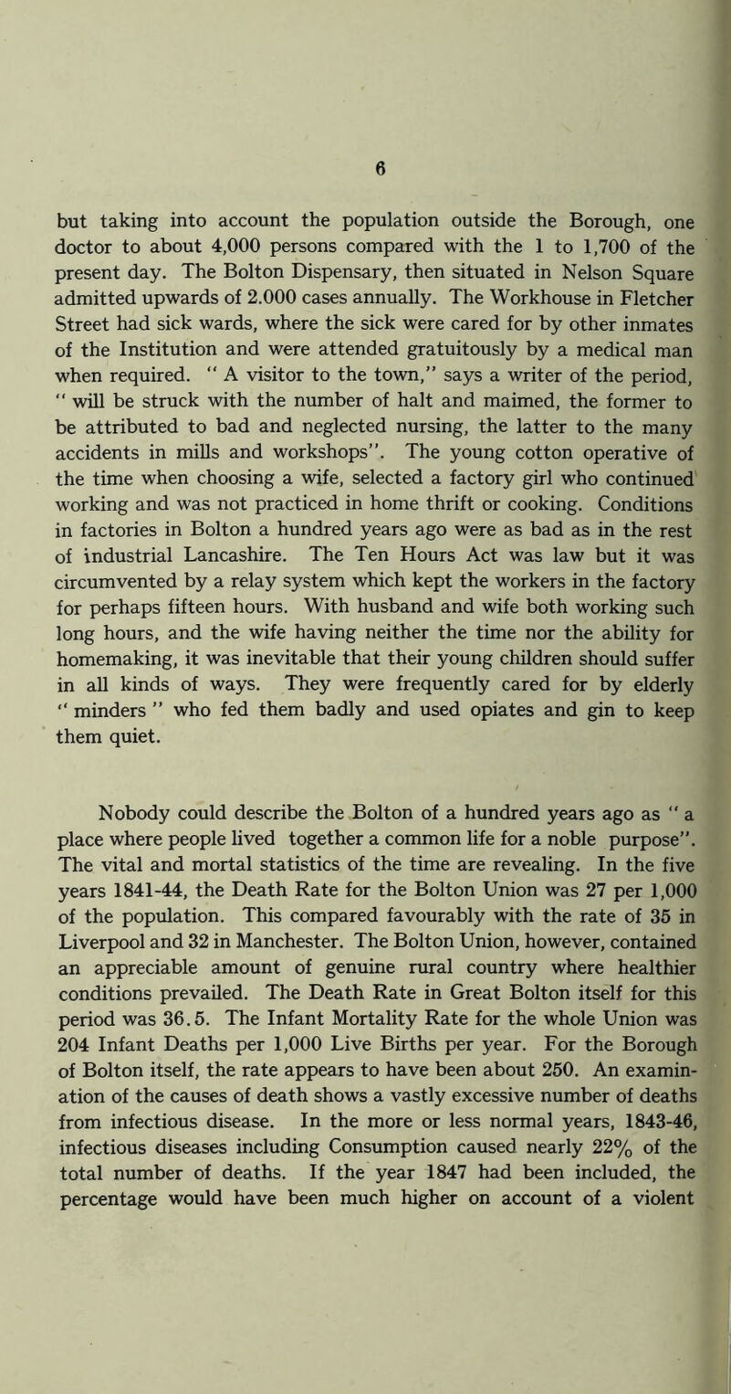 but taking into account the population outside the Borough, one doctor to about 4,000 persons compared with the 1 to 1,700 of the present day. The Bolton Dispensary, then situated in Nelson Square admitted upwards of 2.000 cases annually. The Workhouse in Fletcher Street had sick wards, where the sick were cared for by other inmates of the Institution and were attended gratuitously by a medical man when required.  A visitor to the town,” says a writer of the period, ” will be struck with the number of halt and maimed, the former to be attributed to bad and neglected nursing, the latter to the many accidents in mills and workshops”. The young cotton operative of the time when choosing a wife, selected a factory girl who continued working and was not practiced in home thrift or cooking. Conditions in factories in Bolton a hundred years ago were as bad as in the rest of industrial Lancashire. The Ten Hours Act was law but it was circumvented by a relay system which kept the workers in the factory for perhaps fifteen hours. With husband and wife both working such long hours, and the wife having neither the time nor the ability for homemaking, it was inevitable that their young children should suffer in all kinds of ways. They were frequently cared for by elderly ” minders ” who fed them badly and used opiates and gin to keep them quiet. Nobody could describe the Bolton of a hundred years ago as  a place where people lived together a common life for a noble purpose”. The vital and mortal statistics of the time are revealing. In the five years 1841-44, the Death Rate for the Bolton Union was 27 per 1,000 of the population. This compared favourably with the rate of 35 in Liverpool and 32 in Manchester. The Bolton Union, however, contained an appreciable amount of genuine rural country where healthier conditions prevailed. The Death Rate in Great Bolton itself for this period was 36.5. The Infant Mortality Rate for the whole Union was 204 Infant Deaths per 1,000 Live Births per year. For the Borough of Bolton itself, the rate appears to have been about 250. An examin- ation of the causes of death shows a vastly excessive number of deaths from infectious disease. In the more or less normal years, 1843-46, infectious diseases including Consumption caused nearly 22% of the total number of deaths. If the year 1847 had been included, the percentage would have been much higher on account of a violent