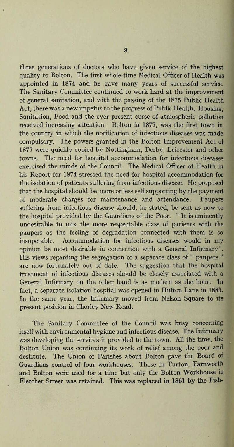 three generations of doctors who have given service of the highest quality to Bolton. The first whole-time Medical Officer of Health was appointed in 1874 and he gave many years of successful service. The Sanitary Committee continued to work hard at the improvement of general sanitation, and with the passing of the 1875 Public Health Act, there was a new impetus to the progress of Public Health. Housing, Sanitation, Food and the ever present curse of atmospheric pollution received increasing attention. Bolton in 1877, was the first town in the country in which the notification of infectious diseases was made compulsory. The powers granted in the Bolton Improvement Act of 1877 were quickly copied by Nottingham, Derby, Leicester and other towns. The need for hospital accommodation for infectious diseases exercised the minds of the Council. The Medical Officer of Health in his Report for 1874 stressed the need for hospital accommodation for the isolation of patients suffering from infectious disease. He proposed that the hospital should be more or less self supporting by the payment of moderate charges for maintenance and attendance. Paupers suffering from infectious disease should, he stated, be sent as now to the hospital provided by the Guardians of the Poor. “ It is eminently undesirable to mix the more respectable class of patients with the paupers as the feeling of degradation connected with them is so insuperable. Accommodation for infectious diseases would in my opinion be most desirable in connection with a General Infirmary”. His views regarding the segregation of a separate class of  paupers ” are now fortunately out of date. The suggestion that the hospital treatment of infectious diseases should be closely associated with a General Infirmary on the other hand is as modem as the hour. In fact, a separate isolation hospital was opened in Hulton Lane in 1883. In the same year, the Infirmary moved from Nelson Square to its present position in Chorley New Road. The Sanitary Committee of the Council was busy concerning itself with environmental hygiene and infectious disease. The Infirmary was developing the services it provided to the town. AU the time, the Bolton Union was continuing its work of relief among the poor and destitute. The Union of Parishes about Bolton gave the Board of Guardians control of four workhouses. Those in Turton, Farnworth and Bolton were used for a time but only the Bolton Workhouse in Fletcher Street was retained. This was replaced in 1861 by the Fish*