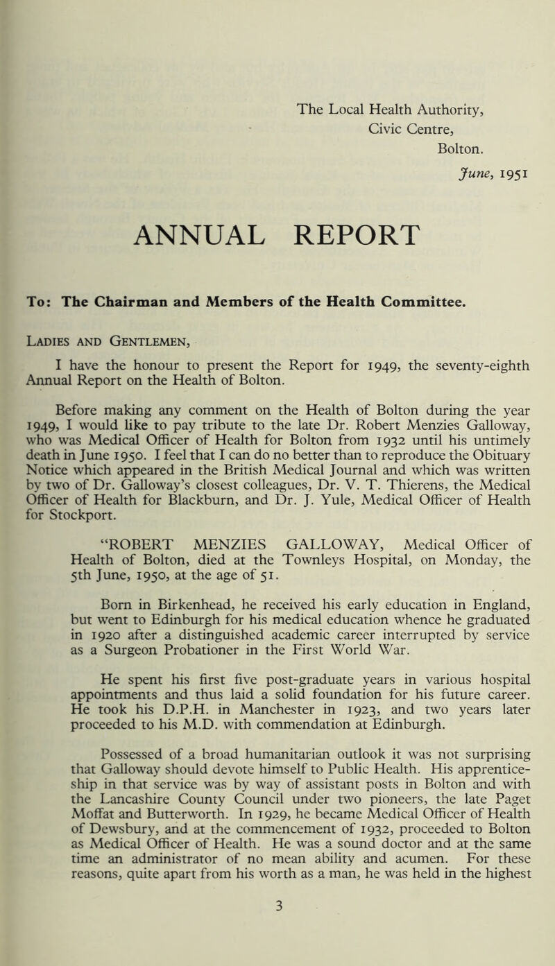 The Local Health Authority, Civic Centre, Bolton. June, 1951 ANNUAL REPORT To: The Chairman and Members of the Health Committee. Ladies and Gentlemen, I have the honour to present the Report for 1949, the seventy-eighth Annual Report on the Health of Bolton. Before making any comment on the Health of Bolton during the year 1949, I would like to pay tribute to the late Dr. Robert Menzies Galloway, who was Medical Officer of Health for Bolton from 1932 until his untimely death in June 1950. I feel that I can do no better than to reproduce the Obituary Notice which appeared in the British Medical Journal and which was written by two of Dr. Galloway’s closest colleagues. Dr. V. T. Thierens, the Medical Officer of Health for Blackburn, and Dr. J. Yule, Medical Officer of Health for Stockport. “ROBERT MENZIES GALLOWAY, Medical Officer of Health of Bolton, died at the Townleys Hospital, on Monday, the 5th June, 1950, at the age of 51. Bom in Birkenhead, he received his early education in England, but went to Edinburgh for his medical education whence he graduated in 1920 after a distinguished academic career interrupted by service as a Surgeon Probationer in the First World War. He spent his first five post-graduate years in various hospital appointments and thus laid a solid foundation for his future career. He took his D.P.H. in Manchester in 1923, and two years later proceeded to his M.D. with commendation at Edinburgh. Possessed of a broad humanitarian outlook it was not surprising that Galloway should devote himself to Public Health. His apprentice- ship in that service was by way of assistant posts in Bolton and with the Lancashire County Council under two pioneers, the late Paget Moffat and Butterworth. In 1929, he became Medical Officer of Health of Dewsbury, and at the commencement of 1932, proceeded to Bolton as Medical Officer of Health. He was a sound doctor and at the same time an administrator of no mean ability and acumen. For these reasons, quite apart from his worth as a man, he was held in the highest