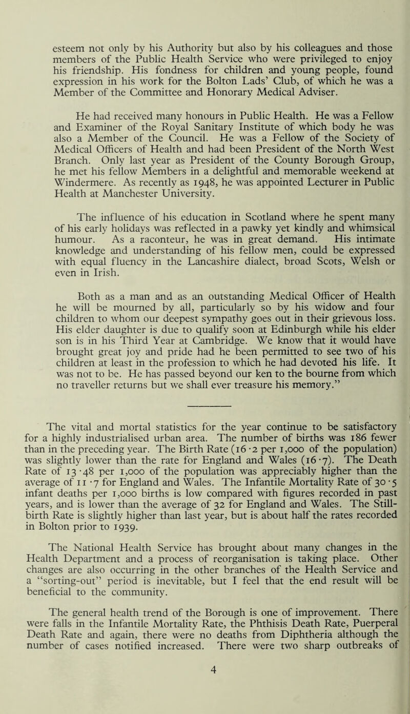 esteem not only by his Authority but also by his colleagues and those members of the Public Health Service who were privileged to enjoy his friendship. His fondness for children and young people, found expression in his work for the Bolton Lads’ Club, of which he was a Member of the Committee and Honorary Medical Adviser. He had received many honours in Public Health. He was a Fellow and Examiner of the Royal Sanitary Institute of which body he was also a Member of the Council. He was a Fellow of the Society of Medical Officers of Health and had been President of the North West Branch. Only last year as President of the County Borough Group, he met his fellow Members in a delightful and memorable weekend at Windermere. As recently as 1948, he was appointed Lecturer in Public Health at Manchester University. The influence of his education in Scotland where he spent many of his early holidays was reflected in a pawky yet kindly and whimsical humour. As a raconteur, he was in great demand. His intimate knowledge and understanding of his fellow men, could be expressed with equal fluency in the Lancashire dialect, broad Scots, Welsh or even in Irish. Both as a man and as an outstanding Medical Officer of Health he will be mourned by all, particularly so by his widow and four children to whom our deepest sympathy goes out in their grievous loss. His elder daughter is due to qualify soon at Edinburgh while his elder son is in his Third Year at Cambridge. We know that it would have brought great joy and pride had he been permitted to see two of his children at least in the profession to which he had devoted his life. It was not to be. He has passed beyond our ken to the bourne from which no traveller returns but we shall ever treasure his memory.” The vital and mortal statistics for the year continue to be satisfactory for a highly industrialised urban area. The number of births was 186 fewer than in the preceding year. The Birth Rate (16-2 per 1,000 of the population) was slightly lower than the rate for England and Wales (16-7). The Death Rate of 13-48 per 1,000 of the population was appreciably higher than the average of ii -7 for England and Wales. The Infantile Mortality Rate of 30 -5 infant deaths per 1,000 births is low compared with figures recorded in past years, and is lower than the average of 32 for England and Wales. The Still- birth Rate is slightly higher than last year, but is about half the rates recorded in Bolton prior to 1939. The National Health Service has brought about many changes in the Health Department and a process of reorganisation is taking place. Other changes are also occurring in the other branches of the Health Service and a “sorting-out” period is inevitable, but I feel that the end result will be beneficial to the community. The general health trend of the Borough is one of improvement. There were falls in the Infantile Mortality Rate, the Phthisis Death Rate, Puerperal Death Rate and again, there were no deaths from Diphtheria although the number of cases notified increased. There were two sharp outbreaks of