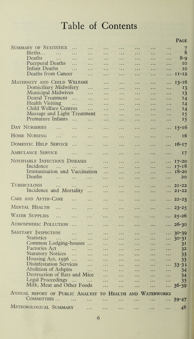 Table of Contents Page Summary of Statistics 7 Births 8 Deaths 8-9 Puerperal Deaths ... ... ... ... ... ... ... 10 Infant Deaths ... ... ... ... ... ... ... 10 Deaths from Cancer ... ... ... ... ... ... 11-12 Maternity and Child Welfare 13-16 Domiciliary Midwifery 13 Municipal Midwives ... ... ... ... ... ... 13 Dental Treatment ... ... ... ... ... ... ... I4 Health Visiting 14 Child Welfare Centres ... ... ... ... ... ... 14 Massage and Light Treatment ... ... ... ... ... 15 Premature Infants 15 Day Nurseries 15-16 Home Nursing 16 Domestic Help Service 16-17 Ambulance Service 17 Notifiable Infectious Diseases 17-20 Incidence 17-18 Immunisation and Vaccination 18-20 Deaths ... ... ... ... ... ... ... ... 20 Tuberculosis 21-22 Incidence and Mortality 21-22 Care and After-Care 22-23 Mental Health 23-25 Water Supplies 25-26 Atmospheric Pollution 26-30 Sanitary Inspection 30-39 Statistics ... ... ... ... ... ... ... ... 30-31 Common Lodging-houses ... ... ... ... ... ... 31 Faaories Act 32 Statutory Notices 33 Housing Act, 1936 ... ... ... ... ... ... ... 33 Disinfestation Services ... ... ... ... ... ... 33-31 Abolition of Ashpits ... ... ... ... ... ... 34 Destruction of Rats and Mice ... ... ... ... ... 34 Legal Proceedings ... ... ... ... ... ... ... 35 Milk, Meat and Other Foods ... ... ... ... ... 36-39 Annual report of Public Analyst to Health and Waterworks Committees 39-47 Meteorological Summary 48