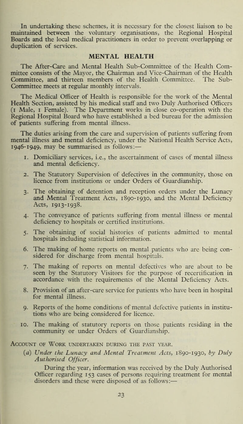 In undertaking these schemes, it is necessary for the closest liaison to be maintained between the voluntary organisations, the Regional Hospital Boards and the local medical practitioners in order to prevent overlapping or duplication of services. MENTAL HEALTH The After-Care and Mental Health Sub-Committee of the Health Com- mittee consists of the Mayor, the Chairman and Vice-Chairman of the Health Committee, and thirteen members of the Health Committee. The Sub- Committee meets at regular mont-hly intervals. The Medical Officer of Health is responsible for the work of the Mental Health Seaion, assisted by his medical staff and two Duly Authorised Officers (i Male, I Female). The Department works in close co-operation with the Regional Hospital Board who have established a bed bureau for the admission of patients suffering from mental illness. The duties arising from the care and supervision of patients suffering from mental illness and mental deficiency, under the National Health Service Acts, 1946-1949, may be summarised as follows:— 1. Domiciliary services, i.e., the ascertainment of cases of mental illness and mental deficiency. 2. The Statutory Supervision of defectives in the community, those on licence from institutions or under Orders of Guardianship. 3. The obtaining of detention and reception orders under the Lunacy and Mental Treatment Acts, 1890-1930, and the Mental Deficiency Aas, 1913-1938. 4. The conveyance of patients suffering from mental illness or mental deficiency to hospitals or certified institutions. 5. The obtaining of social histories of patients admitted to mental hospitals including statistical information. 6. The making of home reports on mental patients who are being con- sidered for discharge from mental hospitals. 7. The making of reports on mental defectives who are about to be seen by the Statutory Visitors for the purpose of recertification in accordance with the requirements of the Mental Deficiency Acts. 8. Provision of an after-care service for patients who have been in hospital for mental illness. 9. Reports of the home conditions of mental defective patients in institu- tions who are being considered for licence. 10. The making of statutory reports on those patients residing in the community or under Orders of Guardianship. Account of Work undertaken during the past year. (a) Under ihe Lunacy and Mental Treatment Acts, 1890-1930, by Duly Authorised Officer. During the year, information was received by the Duly Authorised Officer regarding 153 cases of persons requiring treatment for mental disorders and these were disposed of as follows:—
