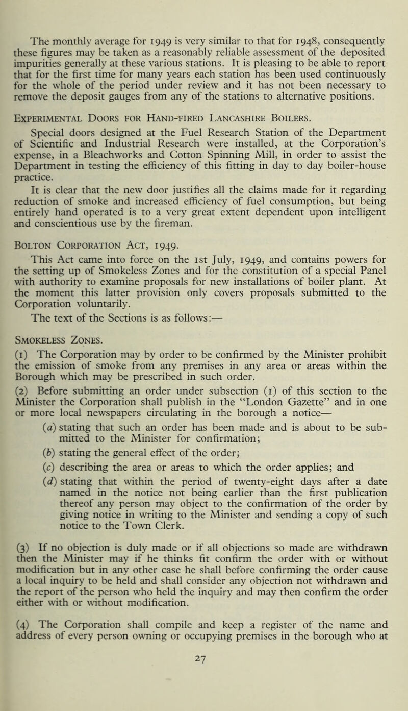 The monthly average for 1949 is very similar to that for 1948, consequently these figures may be taken as a reasonably reliable assessment of the deposited impurities generally at these various stations. It is pleasing to be able to report that for the first time for many years each station has been used continuously for the whole of the period under review and it has not been necessary to remove the deposit gauges from any of the stations to alternative positions. Experimental Doors for Hand-eired Lancashire Boilers. Special doors designed at the Fuel Research Station of the Department of Scientific and Industrial Research were installed, at the Corporation’s expense, in a Bleachworks and Cotton Spinning Mill, in order to assist the Department in testing the efficiency of this fitting in day to day boiler-house practice. It is clear that the new door justifies all the claims made for it regarding reduaion of smoke and increased efficiency of fuel consumption, but being entirely hand operated is to a very great extent dependent upon intelligent and conscientious use by the fireman. Bolton Corporation Act, 1949. This Act came into force on the ist July, 1949, and contains powers for the setting up of Smokeless Zones and for the constitution of a special Panel with authority to examine proposals for new installations of boiler plant. At the moment this latter provision only covers proposals submitted to the Corporation voluntarily. The text of the Sections is as follows:— Smokeless Zones. (1) The Corporation may by order to be confirmed by the Minister prohibit the emission of smoke from any premises in any area or areas within the Borough wffiich may be prescribed in such order. (2) Before submitting an order under subsection (i) of this section to the Minister the Corporation shall publish in the “London Gazette” and in one or more local newspapers circulating in the borough a notice— (a) stating that such an order has been made and is about to be sub- mitted to the Minister for confirmation; (b) stating the general effect of the order; (c) describing the area or areas to which the order applies; and (d) stating that within the period of twenty-eight days after a date named in the notice not being earlier than the first publication thereof any person may object to the confirmation of the order by giving notice in writing to the Minister and sending a copy of such notice to the Town Clerk. (3) If no objeaion is duly made or if all objections so made are withdrawn then the Minister may if he thinks fit confirm the order with or without modification but in any other case he shall before confirming the order cause a local inquiry to be held and shall consider any objection not withdrawn and the report of the person who held the inquiry and may then confirm the order either with or without modification. (4) The Corporation shall compile and keep a register of the name and address of every person owning or occupying premises in the borough who at