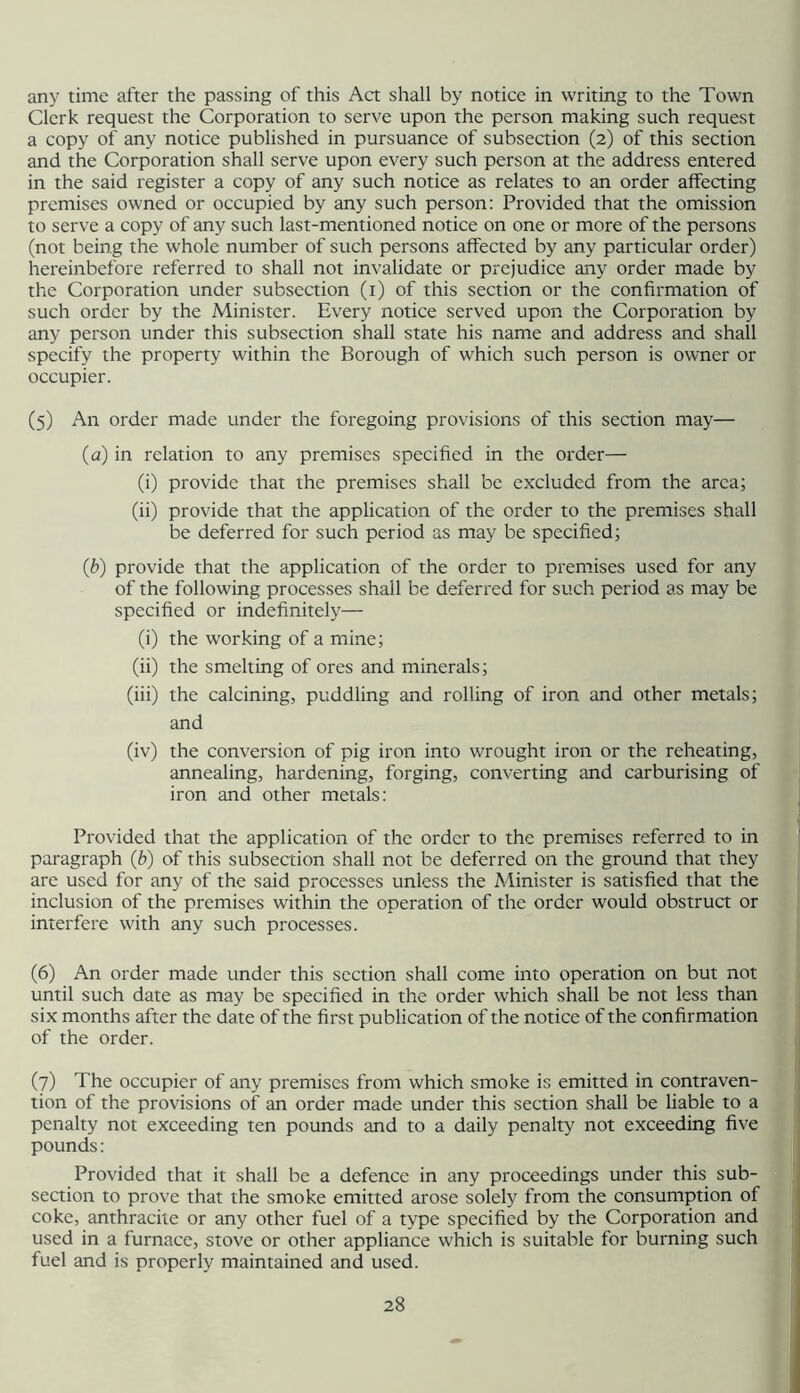 any time after the passing of this Act shall by notice in writing to the Town Clerk request the Corporation to serve upon the person making such request a copy of any notice published in pursuance of subsection (2) of this section and the Corporation shall serve upon every such person at the address entered in the said register a copy of any such notice as relates to an order affecting premises owned or occupied by any such person: Provided that the omission to serve a copy of any such last-mentioned notice on one or more of the persons (not being the whole number of such persons affected by any particular order) hereinbefore referred to shall not invalidate or prejudice any order made by the Corporation under subsection (i) of this section or the confirmation of such order by the Minister. Every notice served upon the Corporation by any person under this subsection shall state his name and address and shall specify the property within the Borough of which such person is owner or occupier. (5) An order made under the foregoing provisions of this section may— (a) in relation to any premises specified in the order— (i) provide that the premises shall be excluded from the area; (ii) provide that the application of the order to the premises shall be deferred for such period as may be specified; (b) provide that the application of the order to premises used for any of the following processes shall be deferred for such period as may be specified or indefinitely— (i) the working of a mine; (ii) the smelting of ores and minerals; (iii) the calcining, puddling and rolling of iron and other metals; and (iv) the conversion of pig iron into wrought iron or the reheating, annealing, hardening, forging, converting and carburising of iron and other metals: Provided that the application of the order to the premises referred to in paragraph (b) of this subsection shall not be deferred on the ground that they are used for any of the said processes unless the Minister is satisfied that the inclusion of the premises within the operation of the order would obstruct or interfere with any such processes. (6) An order made under this section shall come into operation on but not until such date as may be specified in the order which shall be not less than six months after the date of the first publication of the notice of the confirmation of the order. (7) The occupier of any premises from which smoke is emitted in contraven- tion of the provisions of an order made under this section shall be liable to a penalty not exceeding ten pounds and to a daily penalty not exceeding five pounds: Provided that it shall be a defence in any proceedings under this sub- section to prove that the smoke emitted arose solely from the consumption of coke, anthracite or any other fuel of a type specified by the Corporation and used in a furnace, stove or other appliance which is suitable for burning such fuel and is properly maintained and used.