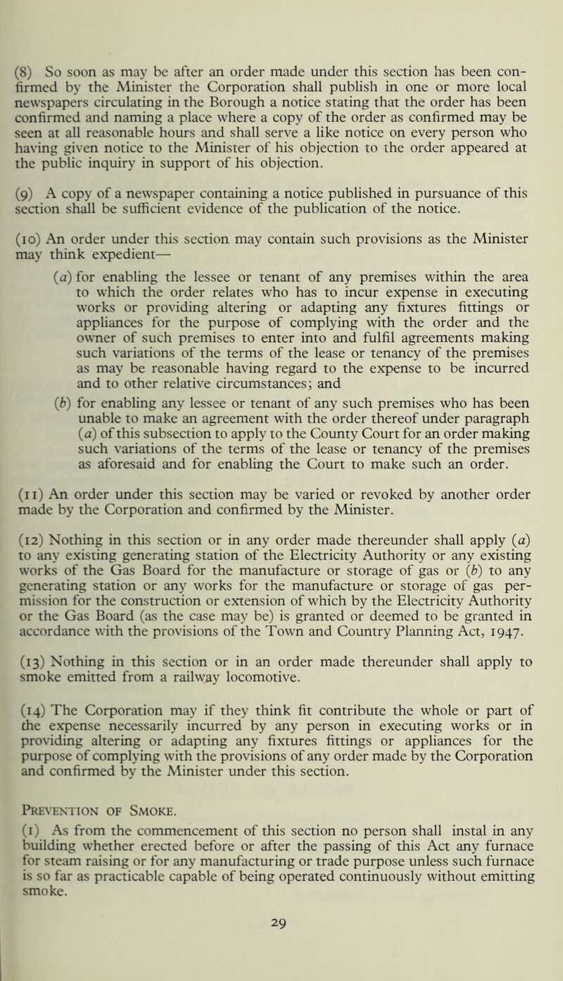 (8) So soon as may be after an order made under this section has been con- firmed by the Alinister the Corporation shall publish in one or more local newspapers circulating in the Borough a notice stating that the order has been confirmed and naming a place where a copy of the order as confirmed may be seen at all reasonable hours and shall serve a like notice on every person who having given notice to the Minister of his objection to the order appeared at the public inquiry in support of his objection. (9) A copy of a newspaper containing a notice published in pursuance of this section shall be sufficient evidence of the publication of the notice. (10) An order under this section may contain such provisions as the Minister may think expedient— (a) for enabling the lessee or tenant of any premises within the area to which the order relates who has to incur expense in executing works or providing altering or adapting any fixtures fittings or appliances for the purpose of complying with the order and the owner of such premises to enter into and fulfil agreements making such variations of the terms of the lease or tenancy of the premises as may be reasonable having regard to the expense to be incurred and to other relative circumstances; and (b) for enabling any lessee or tenant of any such premises who has been unable to make an agreement with the order thereof under paragraph (a) of this subsection to apply to the County Court for an order making such variations of the terms of the lease or tenancy of the premises as aforesaid and for enabling the Court to make such an order. (11) An order under this section may be varied or revoked by another order made by the Corporation and confirmed by the Minister. (12) Nothing in this section or in any order made thereunder shall apply (a) to any existing generating station of the Elearicity Authority or any existing works of the Gas Board for the manufacture or storage of gas or (b) to any generating station or any works for the manufacture or storage of gas per- mission for the construction or extension of which by the Electricity Authority or the Gas Board (as the case may be) is granted or deemed to be granted in accordance with the provisions of the Town and Country Planning Act, 1947. (13) Nothing in this section or in an order made thereunder shall apply to smoke emitted from a railway locomotive. (14) The Corporation may if they think fit contribute the whole or part of the expense necessarily incurred by any person in executing works or in providing altering or adapting any fixtures fittings or appliances for the purpose of complying with the provisions of any order made by the Corporation and confirmed by the Minister under this section. Prevention of Smoke. (i) As from the commencement of this section no person shall instal in any building whether erected before or after the passing of this Act any furnace for steam raising or for any manufacturing or trade purpose unless such furnace is so far as practicable capable of being operated continuously without emitting smoke.