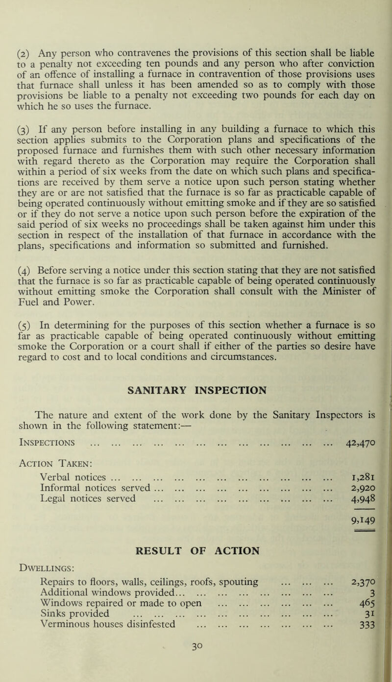 (2) Any person who contravenes the provisions of this section shall be liable to a penalty not exceeding ten pounds and any person who after conviaion of an offence of installing a furnace in contravention of those provisions uses that furnace shall unless it has been amended so as to comply with those provisions be liable to a penalty not exceeding two pounds for each day on which he so uses the furnace. (3) If any person before installing in any building a furnace to which this section applies submits to the Corporation plans and specifications of the proposed furnace and furnishes them with such other necessary information with regard thereto as the Corporation may require the Corporation shall within a period of six weeks from the date on which such plans and specifica- tions are received by them serve a notice upon such person stating whether they are or are not satisfied that the furnace is so far as practicable capable of being operated continuously without emitting smoke and if they are so satisfied or if they do not serve a notice upon such person before the expiration of the said period of six weeks no proceedings shall be taken against him under this section in respect of the installation of that furnace in accordance with the plans, specifications and information so submitted and furnished. (4) Before serving a notice under this section stating that they are not satisfied that the furnace is so far as practicable capable of being operated continuously without emitting smoke the Corporation shall consult with the Minister of Fuel and Power. (5) In determining for the purposes of this section whether a furnace is so far as practicable capable of being operated continuously without emitting smoke the Corporation or a court shall if either of the parties so desire have regard to cost and to local conditions and circumstances. SANITARY INSPECTION The nature and extent of the work done by the Sanitary Inspectors is shown in the following statement:— Inspections 42470 Action Taken: Verbal notices 1,281 Informal notices served 2,920 Legal notices served 4>948 9449 RESULT OF ACTION Dwellings: Repairs to floors, walls, ceilings, roofs, spouting 2,370 Additional windows provided 3 Windows repaired or made to open 465 Sinks provided 31 Verminous houses disinfested 333