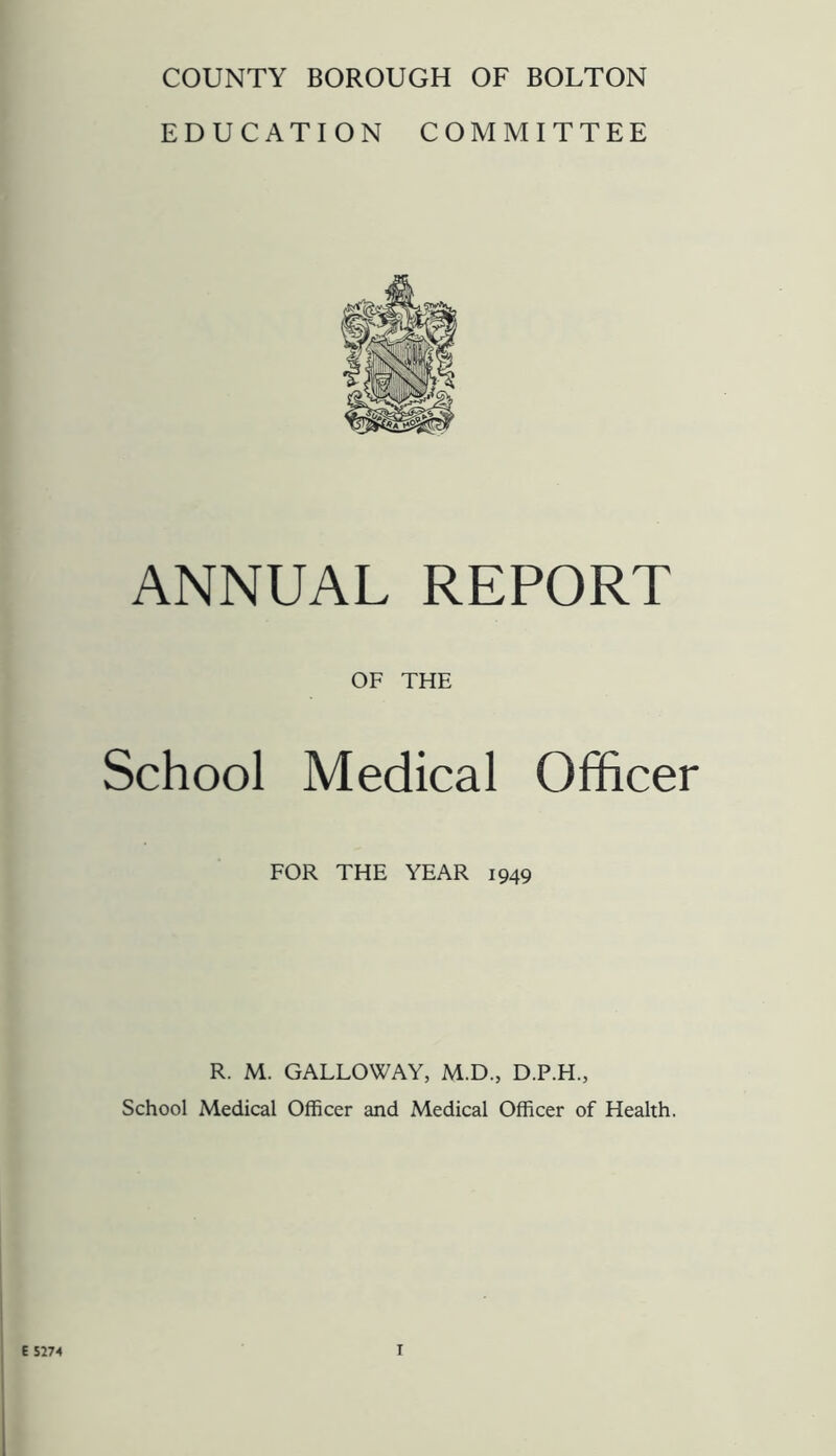 COUNTY BOROUGH OF BOLTON EDUCATION COMMITTEE ANNUAL REPORT OF THE School Medical Officer FOR THE YEAR 1949 R. M. GALLOWAY, M.D., D.P.H., School Medical Officer and Medical Officer of Health.