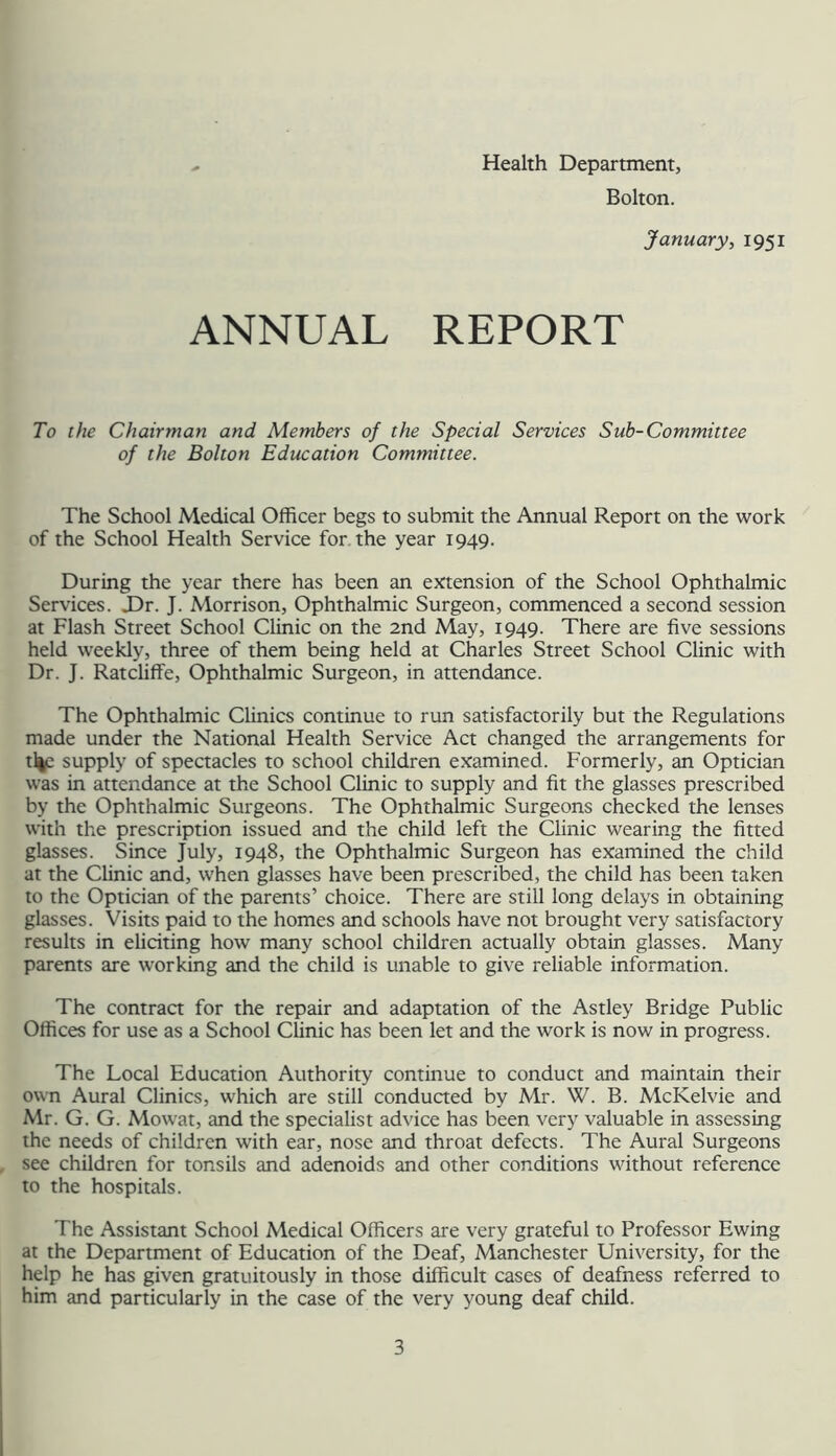 Health Department, Bolton. January, 1951 ANNUAL REPORT To the Chairman and Members of the Special Services Sub-Committee of the Bolton Education Committee. The School Medical Officer begs to submit the Annual Report on the work of the School Health Service for the year 1949. During the year there has been an extension of the School Ophthalmic Services. J)r. J. Morrison, Ophthalmic Surgeon, commenced a second session at Flash Street School Clinic on the 2nd May, 1949. There are five sessions held weekly, three of them being held at Charles Street School Clinic with Dr. J. Ratcliflfe, Ophthalmic Surgeon, in attendance. The Ophthalmic Clinics continue to run satisfactorily but the Regulations made under the National Health Service Act changed the arrangements for tl|c supply of spectacles to school children examined. Formerly, an Optician was in attendance at the School Clinic to supply and fit the glasses prescribed by the Ophthalmic Surgeons. The Ophthalmic Surgeons checked the lenses with the prescription issued and the child left the Clinic wearing the fitted glasses. Since July, 1948, the Ophthalmic Surgeon has examined the child at the Clinic and, when glasses have been prescribed, the child has been taken to the Optician of the parents’ choice. There are still long delays in obtaining glasses. Visits paid to the homes and schools have not brought very satisfactory results in eliciting how many school children actually obtain glasses. Many parents are working and the child is unable to give reliable information. The contract for the repair and adaptation of the Astley Bridge Public Offices for use as a School Clinic has been let and the work is now in progress. The Local Education Authority continue to conduct and maintain their own Aural Clinics, which are still conduaed by Mr. W. B. McKelvie and Mr. G. G. Mowat, and the specialist advice has been very valuable in assessing the needs of children with ear, nose and throat defects. The Aural Surgeons see children for tonsils and adenoids and other conditions without reference to the hospitals. The Assistant School Medical Officers are very grateful to Professor Ewing at the Department of Education of the Deaf, Manchester University, for the help he has given gratuitously in those difficult cases of deafness referred to him and particularly in the case of the very young deaf child.