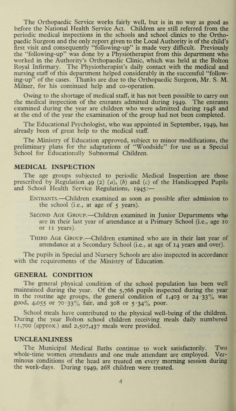 The Orthopaedic Service works fairly well, but is in no way as good as before the National Health Service Act. Children are still referred from the periodic medical inspeaions in the schools and school clinics to the Ortho- paedic Surgeon and the only report given to the Local Authority is of the child’s first visit and consequently “following-up” is made very difficult. Previously the “following-up” was done by a Physiotherapist from this department who worked in the Authority’s Orthopaedic Chnic, which was held at the Bolton Royal Infirmary. The Physiotherapist’s daily contact with the medical and nursing staff of this department helped considerably in the successful “follow- ing-up” of the cases. Thanks are due to the Orthopaedic Surgeon, Mr. S. M. Milner, for his continued help and co-operation. Owing to the shortage of medical staff, it has not been possible to carry out the medical inspection of the entrants admitted during 1949. The entrants examined during the year are children who were admitted during 1948 and at the end of the year the examination of the group had not been completed. The Educational Psychologist, who was appointed in September, 1949, has already been of great help to the medical staff. The Ministry of Education approved, subject to minor modifications, the prehminary plans for the adaptations of “Woodside” for use as a Special School for Educationally Subnormal Children. MEDICAL INSPECTION The age groups subjected to periodic Medical Inspection are those prescribed by Regulation 49 (2) (a), (b) and (c) of the Handicapped Pupils and School Health Service Regulations, 1945:— Entrants.—Children examined as soon as possible after admission to the school (i.e., at age of 5 years). Second Age Group.—Children examined in Junior Departments who are in their last year of attendance at a Primary School (i.e., age 10 or II years). Third Age Group.—Children examined who are in their last year of attendance at a Secondary School (i.e., at age of 14 years and over). The pupils in Special and Nursery Schools are also inspected in accordance with the requirements of the Ministry of Education. GENERAL CONDITION The general physical condition of the school population has been well maintained during the year. Of the 5,766 pupils inspected during the year in the routine age groups, the general condition of 1,403 or 24-33% was good, 4,055 or 70-33% fair, and 308 or 5-34% poor. School meals have contributed to the physical well-being of the children. During the year Bolton school children receiving meals daily numbered 11,700 (approx.) and 2,507,437 meals were provided. UNCLEANLINESS The Municipal Medical Baths continue to work satisfactorily. Two whole-time women attendants and one male attendant are employed. Ver- minous conditions of the head are treated on every morning session during the week-days. During 1949, 268 children were treated.