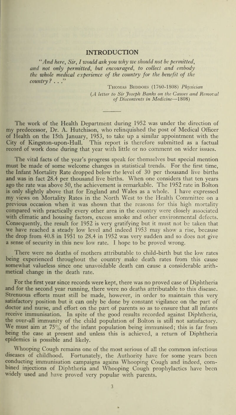 INTRODUCTION “And here, Sir, 1 would ask you why we should not be permitted, and not only permitted, hut encouraged, to collect and embody the whole medical experience of the country for the benefit of the country? ...” Thomas Beddoes (1760-1808) Physician (A letter to Sir Joseph Banks on the Causes and Removal of Discontents in Medicine—1808) The work of the Health Department during 1952 was under the direction of my predecessor, Dr. A. Hutchison, who relinquished the post of Medical Officer of Health on the 15th January, 1953, to take up a similar appointment with the City of Kingston-upon-Hull. This report is therefore submitted as a factual record of work done during that year with little or no comment on wider issues. The vital facts of the year’s progress speak for themselves but special mention must be made of some welcome changes in statistical trends. For the first time, the Infant Mortality Rate dropped below the level of 30 per thousand live births and was in fact 28.4 per thousand live births. When one considers that ten years ago the rate was above 50, the achievement is remarkable. The 1952 rate in Bolton is only slightly above that for England and Wales as a whole. I have expressed my views on Mortality Rates in the North West to the Health Committee on a previous occasion when it was shown that the reasons for this high mortality compared with practically every other area in the country were closely associated with climatic and housing factors, excess smoke and other environmental defects. Consequently, the result for 1952 is very gratifying but it must not be taken that we have reached a steady low level and indeed 1953 may show a rise, because the drop from 40.8 in 1951 to 28.4 in 1952 was very sudden and so does not give a sense of security in this new low rate. I hope to be proved wrong. There were no deaths of mothers attributable to child-birth but the low rates being experienced throughout the country make death rates from this cause somewhat valueless since one unavoidable death can cause a considerable arith- metical change in the death rate. For the first year since records were kept, there was no proved case of Diphtheria and for the second year running, there were no deaths attributable to this disease. Strenuous efforts must still be made, however, in order to maintain this very satisfactory position but it can only be done by constant vigilance on the part of doctor and nurse, and effort on the part of parents so as to ensure that all infants receive immunisation. In spite of the good results recorded against Diphtheria, the over-all immunity of the child population of Bolton is still not satisfactory. We must aim at 75% of the infant population being immunised; this is far from being the case at present and unless this is achieved, a return of Diphtheria epidemics is possible and likely. W’hooping Cough remains one of the most serious of all the common infectious diseases of childhood. Fortunately, the Authority have for some years been conducting immunisation campaigns agains Whooping Cough and indeed, com- bined injections of Diphtheria and Whooping Cough prophylactics have been widely used and have proved very popular with parents. .1