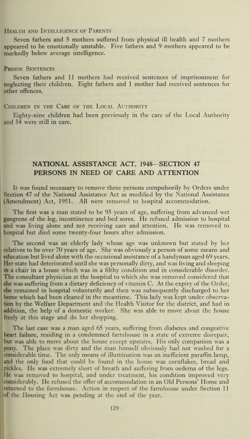 Health and Intelligence of Parents Seven fathers and 5 mothers suffered from physical ill health and 7 mothers appeared to be emotionally unstable. Five fathers and 9 mothers appeared to be markedly below average intelligence. Prison Sentences Seven fathers and 11 mothers had received sentences of imprisonment for neglecting their children. Eight fathers and 1 mother had received sentences for other offences. Children in the Care of the Local Authority Eighty-nine children had been previously in the care of the Local Authority and 54 were still in care. NATIONAL ASSISTANCE ACT, 1948—SECTION 47 PERSONS IN NEED OF CARE AND ATTENTION It was found necessary to remove three persons eompulsorily by Orders under Section 47 of the National Assistance Act as modified by the National Assistance I (Amendment) Act, 1951. All were removed to hospital accommodation. I The first was a man stated to be 95 years of age, suffering from advanced wet gangrene of the leg, incontinence and bed sores. He refused admission to hospital and was living alone and not reeeiving care and attention. He was removed to I hospital but died some twenty-four hours after admission. The second was an elderly lady whose age was unknown but stated by her relatives to be over 70 years of age. She was obviously a person of some means and ' education but lived alone with the occasional assistance of a handyman aged 69 years. : Her state had deteriorated until she was personally dirty, and was living and sleeping in a chair in a house which was in a filthy condition and in considerable disorder. The consultant physician at the hospital to which she was removed considered that I she was suffering from a dietary deficiency of vitamin C. At the expiry of the Older, she remained in hospital voluntarily and then was subsequently discharged to her home which had been cleaned in the meantime. This lady was kept under observa- tion by the Welfare Department and the Health Visitor for the district, and had in addition, the help of a domestic worker. She was able to move about the house freely at this stage and do her shopping. The last case was a man aged 65 years, suffering from diabetes and congestive heart failure, residing in a condemned farmhouse in a state of extreme disrepair, ' but was able to move about the house except upstairs. His only companion was a pony. The place was dirty and the man himself obviously had not w'ashed for a considerable time. The only means of illumination was an inefficient paraffin lamp, and the only food that could be found in the house w'as eornflakes, bread and 1 pickles. He w'as extremely short of breath and suffering from oedema of the legs. He was removed to hospital, and under treatment, his condition improved very [Considerably. He refused the offer of accommodation in an Old Persons’ Home and returned to the farmhouse. Action in respect of the farmhouse under Section 11 of the Housing Act was pending at the end of the year.