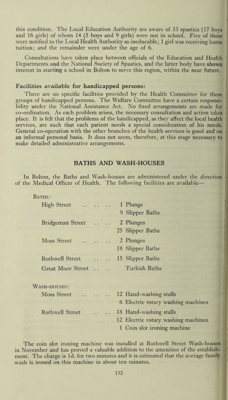 this condition. The Local Education Authority are aware of 33 spastics (17 boys and 16 girls) of whom 14 (5 boys and 9 girls) were not in school. Five of these were notified to the Local Health Authority as ineducable; 1 girl was receiving home tuition; and the remainder were under the age of 6. Consultations have taken place between officials of the Education and Health Departments and the National Society of Spastics, and the latter body have shown interest in starting a school in Bolton to serve this region, w'ithin the near future. Facilities available for handicapped persons: There are no specific facilities provided by the Health Committee for these groups of handicapped persons. The Welfare Committee have a certain responsi- bility under the National Assistance Act. No fixed arrangements are made for co-ordination. As each problem arises, the necessary consultation and action takes place. It is felt that the problems of the handicapped, as they affect the local health services, are such that each patient needs a special consideration of his needs. General co-operation with the other branches of the health services is good and on an informal personal basis. It does not seem, therefore, at this stage necessary to make detailed administrative arrangements. BATHS AND WASH-HOUSES In Bolton, the Baths and Wash-houses are administered under the direction of the Medical Officer of Health. The following facilities are available— Baths : High Street 1 9 Bridgeman Street . . .. 2 25 Moss Street 2 18 Rothwell Street .. .. 15 Great Moor Street .. Wash-houses: Moss Street 12 Hand-washing stalls 6 Electric rotary washing machines Rothwell Street 18 Hand-washing stalls 12 Electric rotary washing machines 1 Coin slot ironing machine The coin slot ironing machine was installed at Rothwell Street Wash-houses in November and has proved a valuable addition to the amenities of the establish- ment. The charge is Id. for two minutes and it is estimated that the average family wash is ironed on this machine in about ten minutes. Plunge Slipper Baths Plunges Slipper Baths Plunges Slipper Baths Slipper Baths Turkish Baths