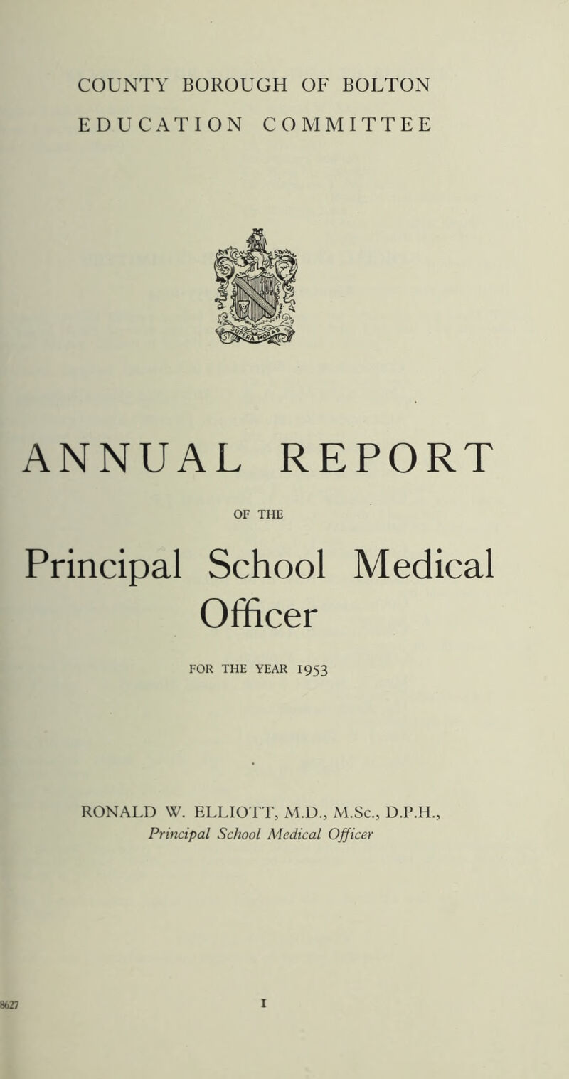 COUNTY BOROUGH OF BOLTON EDUCATION COMMITTEE ANNUAL REPORT OF THE Principal School Medical Officer FOR THE YEAR I953 RONALD W. ELLIOTT, M.D., M.Sc., D.P.H., Principal School Medical Officer