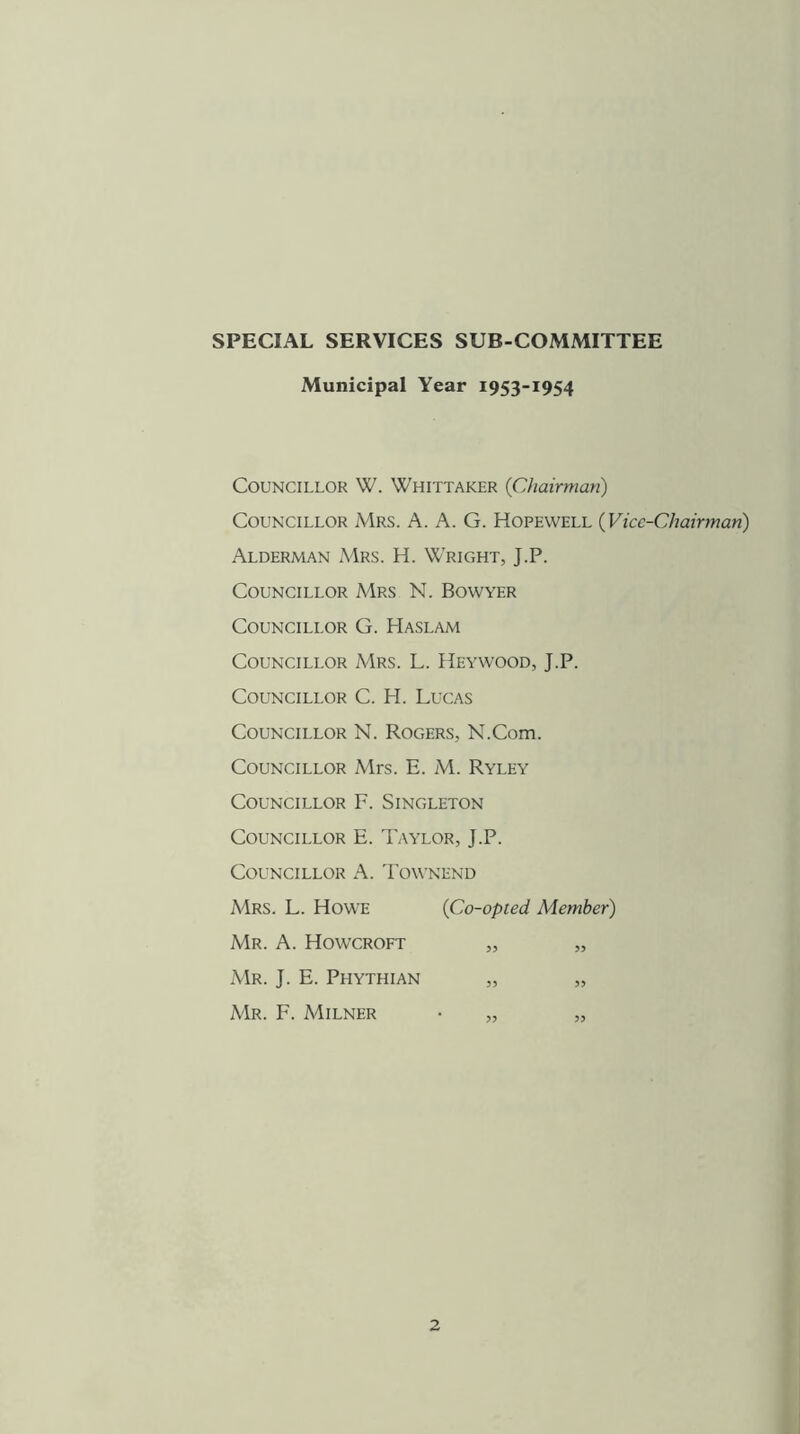 SPECIAL SERVICES SUB-COMMITTEE Municipal Year 1953-1954 Councillor W. Whittaker {Chairman) Councillor Mrs. A. A. G. Hopewell {Vice-Chairman) Alderman Mrs. H. Wright, J.P. Councillor Mrs N. Bowyer Councillor G. Haslam Councillor Mrs. L. Heywood, J.P. Councillor C. H. Lucas Councillor N. Rogers, N.Com. Councillor Mrs. E. M. Ryley Councillor F. Singleton Councillor E. Taylor, J.P. Councillor A. I'ownend Mrs. L. Howe {Co-opted Member) Mr. a. Howcroft „ „ Mr. J. E. Phythian „ „ Mr. F. Milner • „ „