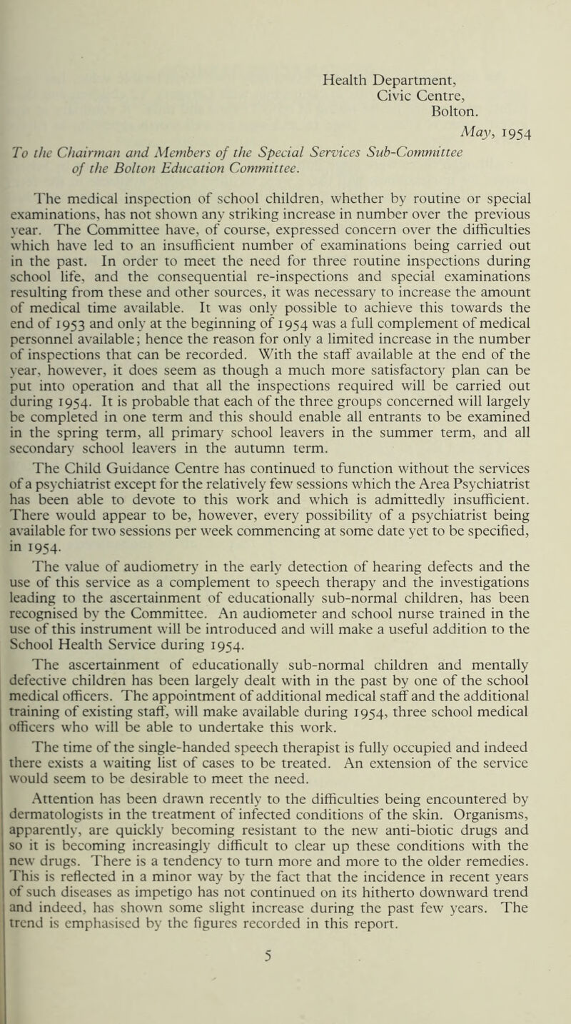 Health Department, Civic Centre, Bolton. May, 1954 To the Chairman and Members of the Special Services Sub-Committee of the Bolton Education Committee. The medical inspection of school children, whether by routine or special examinations, has not shown any striking increase in number over the previous year. The Committee have, of course, expressed concern over the difficulties which have led to an insufficient number of examinations being carried out in the past. In order to meet the need for three routine inspections during school life, and the consequential re-inspections and special examinations resulting from these and other sources, it was necessary to increase the amount of medical time available. It was only possible to achieve this towards the end of 1953 and only at the beginning of 1954 was a full complement of medical personnel available; hence the reason for only a limited increase in the number of inspections that can be recorded. With the staff available at the end of the year, however, it does seem as though a much more satisfactory plan can be put into operation and that all the inspections required will be carried out during 1954. It is probable that each of the three groups concerned will largely be completed in one term and this should enable all entrants to be examined in the spring term, all primary school leavers in the summer term, and all secondary school leavers in the autumn term. The Child Guidance Centre has continued to function without the services of a psychiatrist except for the relatively few sessions which the Area Psychiatrist has been able to devote to this work and which is admittedly insufficient. There would appear to be, however, every possibility of a psychiatrist being available for two sessions per week commencing at some date yet to be specified, in 1954. The value of audiometry in the early detection of hearing defects and the use of this service as a complement to speech therapy and the investigations leading to the ascertainment of educationally sub-normal children, has been recognised by the Committee. An audiometer and school nurse trained in the use of this instrument will be introduced and will make a useful addition to the School Health Service during 1954. The ascertainment of educationally sub-normal children and mentally defective children has been largely dealt with in the past by one of the school medical officers. The appointment of additional medical staff and the additional training of existing staff, will make available during 1954, three school medical i officers who will be able to undertake this work. I The time of the single-handed speech therapist is fully occupied and indeed there exists a waiting list of cases to be treated. An extension of the service would seem to be desirable to meet the need. Attention has been drawn recently to the difficulties being encountered by I dermatologists in the treatment of infected conditions of the skin. Organisms, I apparently, are quickly becoming resistant to the new anti-biotic drugs and so it is becoming increasingly difficult to clear up these conditions with the new drugs. There is a tendency to turn more and more to the older remedies. This is reflected in a minor way by the fact that the incidence in recent years of such diseases as impetigo has not continued on its hitherto downward trend and indeed, has shown some slight increase during the past few years. The trend is emphasised by the figures recorded in this report.
