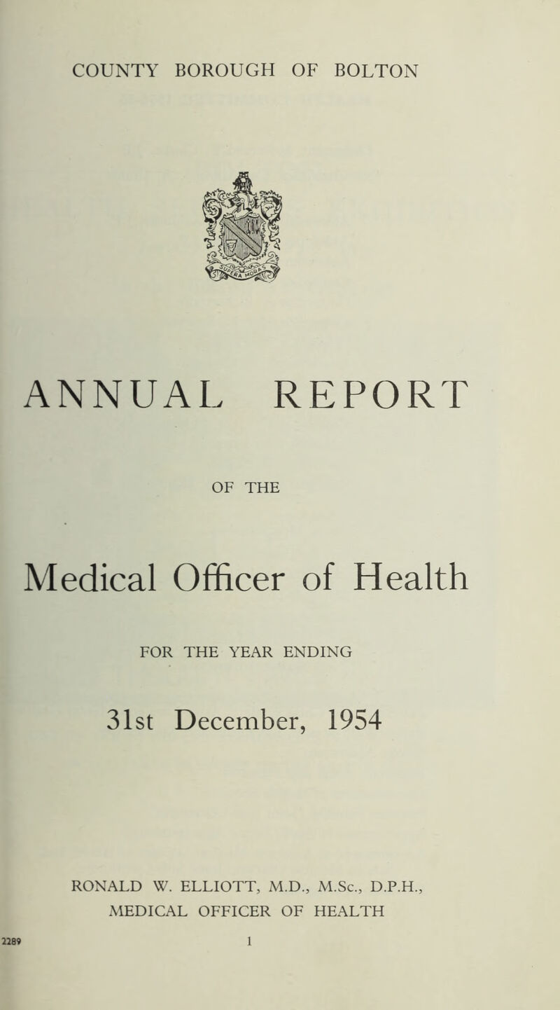 COUNTY BOROUGH OF BOLTON ANNUAL REPORT OF THE Medical Officer of Health FOR THE YEAR ENDING 31st December, 1954 RONALD W. ELLIOTT, M.D., M.Sc., D.P.H., MEDICAL OFFICER OF HEALTH