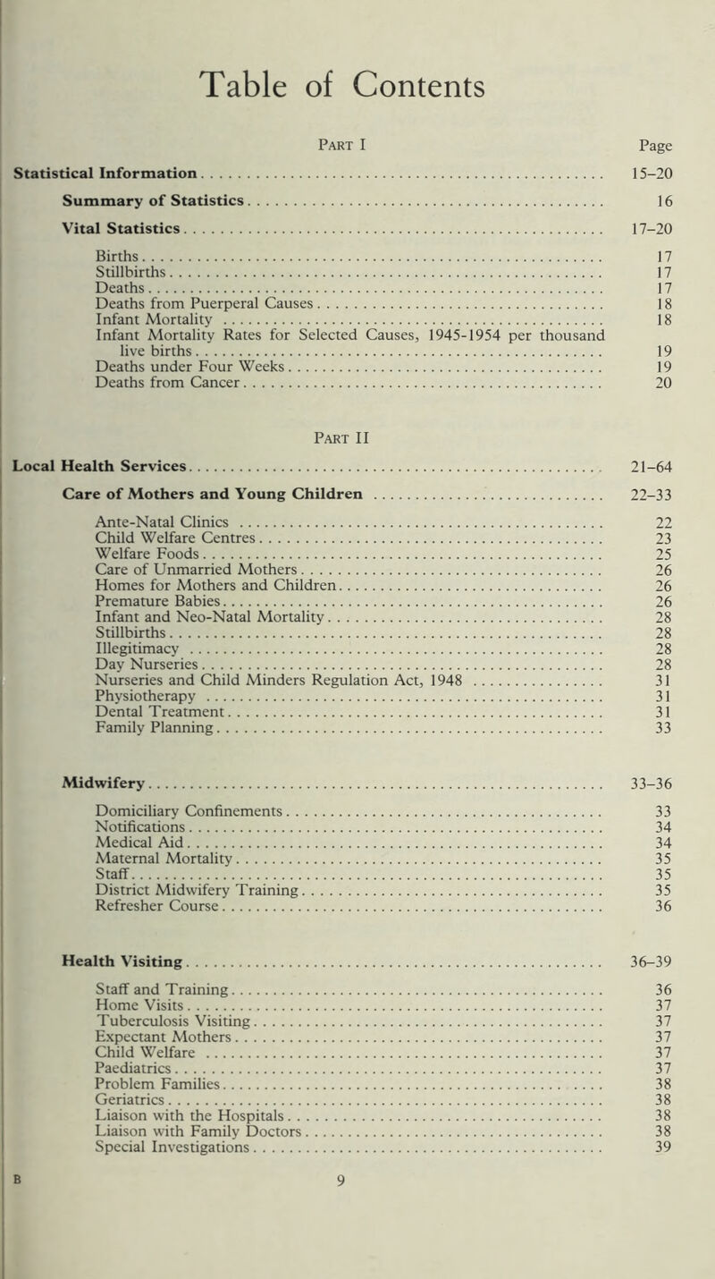 Table of Contents Part I Page Statistical Information 15-20 Summary of Statistics 16 Vital Statistics 17-20 Births 17 Stillbirths 17 Deaths 17 Deaths from Puerperal Causes 18 Infant Mortality 18 Infant Mortality Rates for Selected Causes, 1945-1954 per thousand live births 19 Deaths under Four Weeks 19 Deaths from Cancer 20 Part II Local Health Services 21-64 Care of Mothers and Young Children 22-33 Ante-Natal Clinics 22 Child Welfare Centres 23 Welfare Foods 25 Care of Unmarried Mothers 26 Homes for Mothers and Children 26 Premature Babies 26 Infant and Neo-Natal Mortality 28 Stillbirths 28 Illegitimacy 28 Day Nurseries 28 Nurseries and Child Minders Regulation Act, 1948 31 Physiotherapy 31 Dental Treatment 31 Family Planning 33 Midwifery 33-36 Domiciliary Confinements 33 Notifications 34 Medical Aid 34 Maternal Mortality 35 Staff 35 District Midwifery Training 35 Refresher Course 36 Health Visiting 36-39 Staff and Training 36 Home Visits 37 Tuberculosis Visiting 37 Expectant Mothers 37 Child Welfare 37 Paediatrics 37 Problem Families 38 Geriatrics 38 Liaison with the Hospitals 38 Liaison with Family Doctors 38 Special Investigations 39