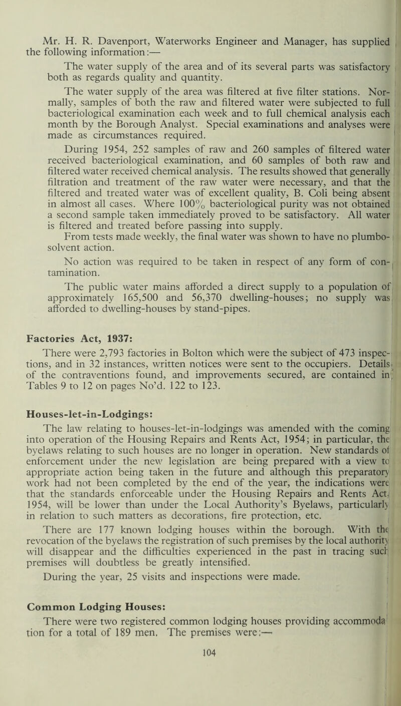 Mr. H. R. Davenport, Waterworks Engineer and Manager, has supplied the following information:— The water supply of the area and of its several parts was satisfactory both as regards quality and quantity. The water supply of the area was filtered at five filter stations. Nor- mally, samples of both the raw and filtered water were subjected to full bacteriological examination each week and to full chemical analysis each month by the Borough Analyst. Special examinations and analyses were made as circumstances required. During 1954, 252 samples of raw and 260 samples of filtered water received bacteriological examination, and 60 samples of both raw and filtered water received chemical analysis. The results showed that generally filtration and treatment of the raw water were necessary, and that the filtered and treated water was of excellent quality, B. Coli being absent in almost all cases. Where 100% bacteriological purity was not obtained a second sample taken immediately proved to be satisfactory. All water is filtered and treated before passing into supply. From tests made weekly, the final water was shown to have no plumbo- solvent action. No action was required to be taken in respect of any form of con- tamination. The public water mains afforded a direct supply to a population of approximately 165,500 and 56,370 dwelling-houses; no supply was afforded to dwelling-houses by stand-pipes. Factories Act, 1937: There were 2,793 factories in Bolton which were the subject of 473 inspec- tions, and in 32 instances, written notices were sent to the occupiers. Details;^ of the contraventions found, and improvements secured, are contained ini Tables 9 to 12 on pages No’d. 122 to 123. Houses-let-in-Lodgings: The law relating to houses-let-in-lodgings was amended with the coming into operation of the Housing Repairs and Rents Act, 1954; in particular, the byelaws relating to such houses are no longer in operation. New standards of enforcement under the new legislation are being prepared with a view to appropriate action being taken in the future and although this preparatorj work had not been completed by the end of the year, the indications were that the standards enforceable under the Housing Repairs and Rents Acty 1954, will be lower than under the Local Authority’s Byelaws, particular!} in relation to such matters as decorations, fire protection, etc. There are 177 known lodging houses within the borough. With the revocation of the byelaws the registration of such premises by the local authorit\ will disappear and the difficulties experienced in the past in tracing such premises will doubtless be greatly intensified. During the year, 25 visits and inspections were made. Common Lodging Houses: There were two registered common lodging houses providing accommoda tion for a total of 189 men. The premises were:—