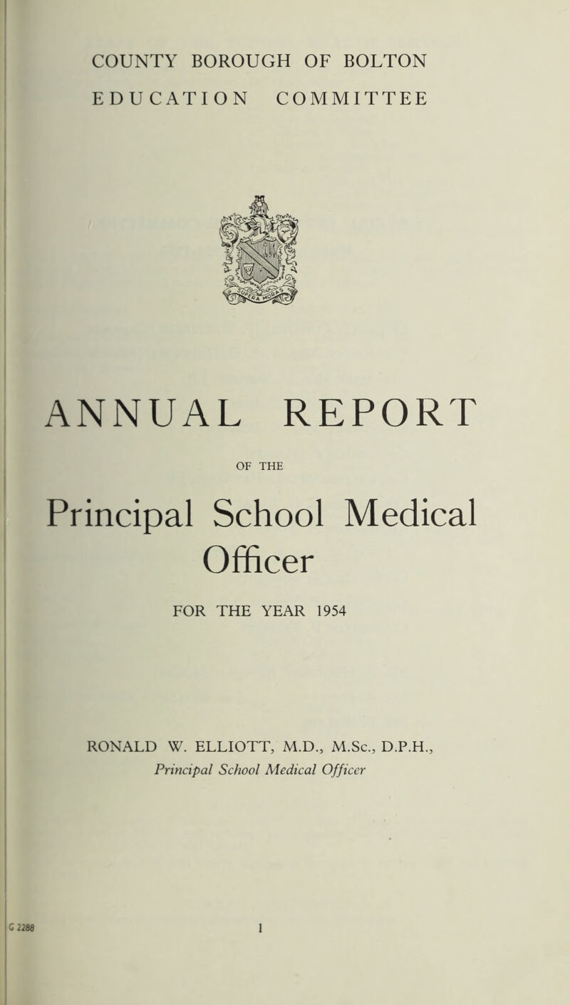 COUNTY BOROUGH OF BOLTON EDUCATION COMMITTEE ANNUAL REPORT OF THE Principal School Medical Officer FOR THE YEAR 1954 RONALD W. ELLIOTT, M.D., M.Sc., D.P.H., Principal School Medical Officer