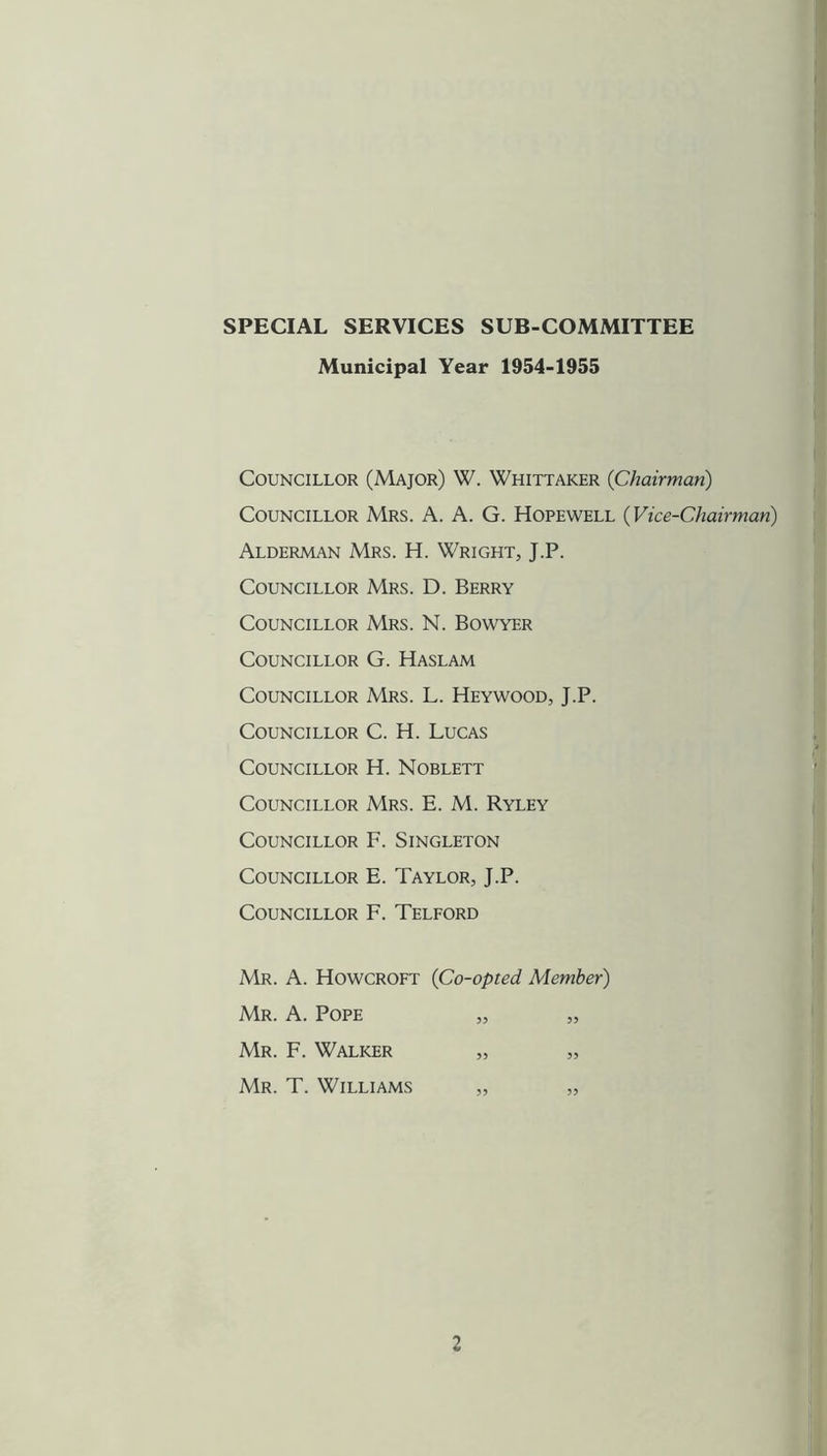 SPECIAL SERVICES SUB-COMMITTEE Municipal Year 1954-1955 Councillor (Major) W. Whittaker {Chairman) Councillor Mrs. A. A. G. Hopewell (Vice-Chairman) Alderman Mrs. H. Wright, J.P. Councillor Mrs. D. Berry Councillor Mrs. N. Bowyer Councillor G. Haslam Councillor Mrs. L. Heywood, J.P. Councillor C. H. Lucas Councillor H. Noblett Councillor Mrs. E. M. Ryley Councillor F. Singleton Councillor E. Taylor, J.P. Councillor F. Telford Mr. a. Howcroft {Co-opted Member) Mr. a. Pope 55 Mr. F. Walker 55 Mr. T. Williams 55