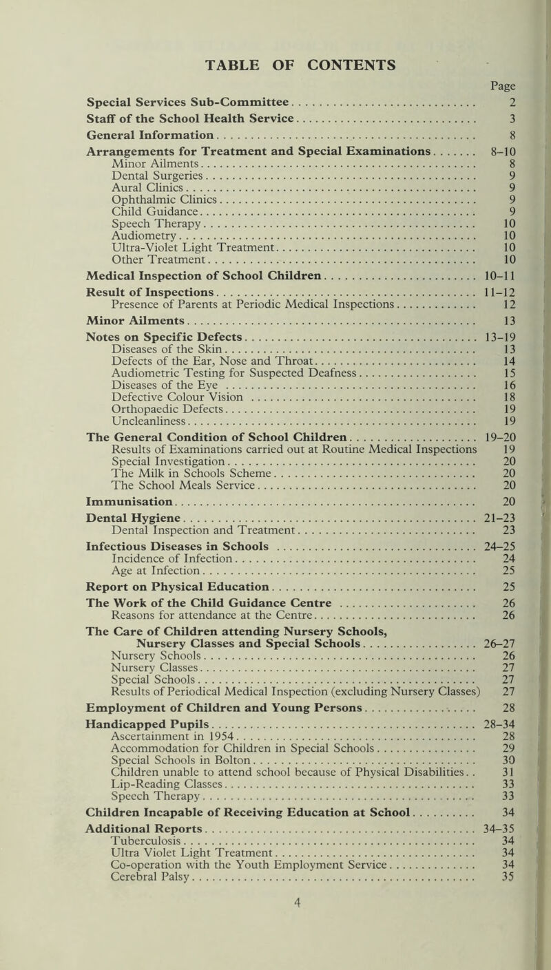 TABLE OF CONTENTS Page Special Services Sub-Committee 2 Staff of the School Health Service 3 General Information 8 Arrangements for Treatment and Special Examinations 8-10 Minor Ailments 8 Dental Surgeries 9 Aural Clinics 9 Ophthalmic Clinics 9 Child Guidance 9 Speech Therapy 10 Audiometry 10 Ultra-Violet Light Treatment 10 Other Treatment 10 Medical Inspection of School Children 10-11 Result of Inspections 11-12 Presence of Parents at Periodic Medical Inspections 12 Minor Ailments 13 Notes on Specific Defects 13-19 Diseases of the Skin 13 Defects of the Ear, Nose and Throat 14 Audiometric Testing for Suspected Deafness 15 Diseases of the Eye 16 Defective Colour Vision 18 Orthopaedic Defects 19 Uncleanliness 19 The General Condition of School Children 19-20 Results of Examinations carried out at Routine Medical Inspections 19 Special Investigation 20 The Milk in Schools Scheme 20 The School Meals Service 20 Immunisation 20 Dental Hygiene 21-23 Dental Inspection and Treatment 23 Infectious Diseases in Schools 24-25 Incidence of Infection 24 Age at Infection 25 Report on Physical Education 25 The Work of the Child Guidance Centre 26 Reasons for attendance at the Centre 26 The Care of Children attending Nursery Schools, Nursery Classes and Special Schools 26-27 Nursery Schools 26 Nursery Classes 27 Special Schools 27 Results of Periodical Medical Inspection (excluding Nursery Classes) 27 Employment of Children and Young Persons 28 Handicapped Pupils 28-34 Ascertainment in 1954 28 Accommodation for Children in Special Schools 29 Special Schools in Bolton 30 Children unable to attend school because of Physical Disabilities.. 31 Lip-Reading Classes 33 Speech Therapy 33 Children Incapable of Receiving Education at School 34 Additional Reports 34-35 Tuberculosis 34 Ultra Violet Light Treatment 34 Co-operation with the Youth Employment Service 34 Cerebral Palsy 35